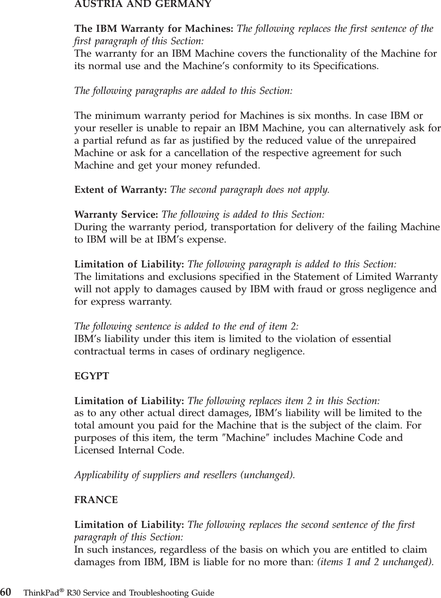 AUSTRIA AND GERMANYThe IBM Warranty for Machines: The following replaces the first sentence of thefirst paragraph of this Section:The warranty for an IBM Machine covers the functionality of the Machine forits normal use and the Machine’s conformity to its Specifications.The following paragraphs are added to this Section:The minimum warranty period for Machines is six months. In case IBM oryour reseller is unable to repair an IBM Machine, you can alternatively ask fora partial refund as far as justified by the reduced value of the unrepairedMachine or ask for a cancellation of the respective agreement for suchMachine and get your money refunded.Extent of Warranty: The second paragraph does not apply.Warranty Service: The following is added to this Section:During the warranty period, transportation for delivery of the failing Machineto IBM will be at IBM’s expense.Limitation of Liability: The following paragraph is added to this Section:The limitations and exclusions specified in the Statement of Limited Warrantywill not apply to damages caused by IBM with fraud or gross negligence andfor express warranty.The following sentence is added to the end of item 2:IBM’s liability under this item is limited to the violation of essentialcontractual terms in cases of ordinary negligence.EGYPTLimitation of Liability: The following replaces item 2 in this Section:as to any other actual direct damages, IBM’s liability will be limited to thetotal amount you paid for the Machine that is the subject of the claim. Forpurposes of this item, the term ″Machine″includes Machine Code andLicensed Internal Code.Applicability of suppliers and resellers (unchanged).FRANCELimitation of Liability: The following replaces the second sentence of the firstparagraph of this Section:In such instances, regardless of the basis on which you are entitled to claimdamages from IBM, IBM is liable for no more than: (items 1 and 2 unchanged).60 ThinkPad®R30 Service and Troubleshooting Guide