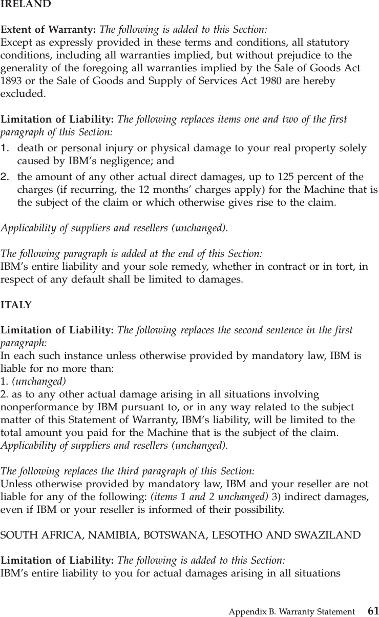 IRELANDExtent of Warranty: The following is added to this Section:Except as expressly provided in these terms and conditions, all statutoryconditions, including all warranties implied, but without prejudice to thegenerality of the foregoing all warranties implied by the Sale of Goods Act1893 or the Sale of Goods and Supply of Services Act 1980 are herebyexcluded.Limitation of Liability: The following replaces items one and two of the firstparagraph of this Section:1. death or personal injury or physical damage to your real property solelycaused by IBM’s negligence; and2. the amount of any other actual direct damages, up to 125 percent of thecharges (if recurring, the 12 months’charges apply) for the Machine that isthe subject of the claim or which otherwise gives rise to the claim.Applicability of suppliers and resellers (unchanged).The following paragraph is added at the end of this Section:IBM’s entire liability and your sole remedy, whether in contract or in tort, inrespect of any default shall be limited to damages.ITALYLimitation of Liability: The following replaces the second sentence in the firstparagraph:In each such instance unless otherwise provided by mandatory law, IBM isliable for no more than:1. (unchanged)2. as to any other actual damage arising in all situations involvingnonperformance by IBM pursuant to, or in any way related to the subjectmatter of this Statement of Warranty, IBM’s liability, will be limited to thetotal amount you paid for the Machine that is the subject of the claim.Applicability of suppliers and resellers (unchanged).The following replaces the third paragraph of this Section:Unless otherwise provided by mandatory law, IBM and your reseller are notliable for any of the following: (items 1 and 2 unchanged) 3) indirect damages,even if IBM or your reseller is informed of their possibility.SOUTH AFRICA, NAMIBIA, BOTSWANA, LESOTHO AND SWAZILANDLimitation of Liability: The following is added to this Section:IBM’s entire liability to you for actual damages arising in all situationsAppendix B. Warranty Statement 61