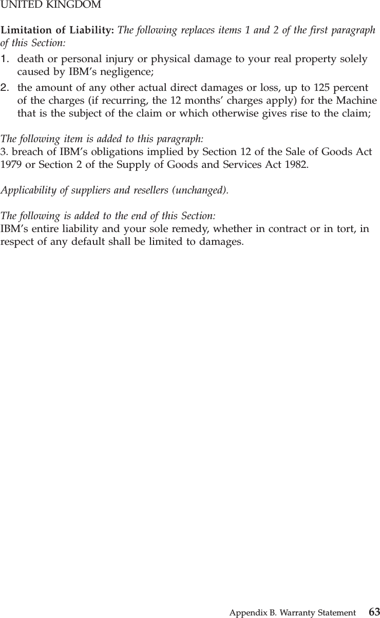 UNITED KINGDOMLimitation of Liability: The following replaces items 1 and 2 of the first paragraphof this Section:1. death or personal injury or physical damage to your real property solelycaused by IBM’s negligence;2. the amount of any other actual direct damages or loss, up to 125 percentof the charges (if recurring, the 12 months’charges apply) for the Machinethat is the subject of the claim or which otherwise gives rise to the claim;The following item is added to this paragraph:3. breach of IBM’s obligations implied by Section 12 of the Sale of Goods Act1979 or Section 2 of the Supply of Goods and Services Act 1982.Applicability of suppliers and resellers (unchanged).The following is added to the end of this Section:IBM’s entire liability and your sole remedy, whether in contract or in tort, inrespect of any default shall be limited to damages.Appendix B. Warranty Statement 63