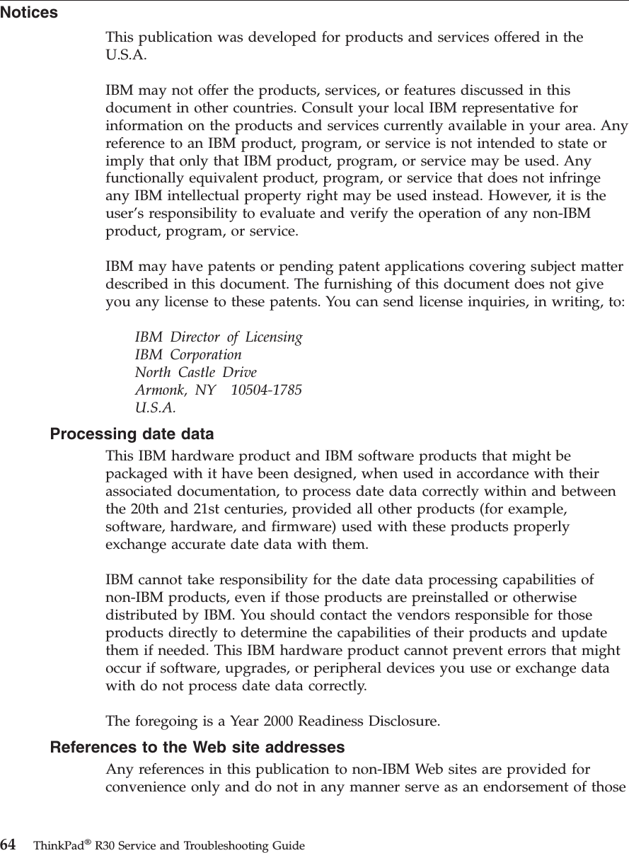 NoticesThis publication was developed for products and services offered in theU.S.A.IBM may not offer the products, services, or features discussed in thisdocument in other countries. Consult your local IBM representative forinformation on the products and services currently available in your area. Anyreference to an IBM product, program, or service is not intended to state orimply that only that IBM product, program, or service may be used. Anyfunctionally equivalent product, program, or service that does not infringeany IBM intellectual property right may be used instead. However, it is theuser’s responsibility to evaluate and verify the operation of any non-IBMproduct, program, or service.IBM may have patents or pending patent applications covering subject matterdescribed in this document. The furnishing of this document does not giveyou any license to these patents. You can send license inquiries, in writing, to:IBM Director of LicensingIBM CorporationNorth Castle DriveArmonk, NY 10504-1785U.S.A.Processing date dataThis IBM hardware product and IBM software products that might bepackaged with it have been designed, when used in accordance with theirassociated documentation, to process date data correctly within and betweenthe 20th and 21st centuries, provided all other products (for example,software, hardware, and firmware) used with these products properlyexchange accurate date data with them.IBM cannot take responsibility for the date data processing capabilities ofnon-IBM products, even if those products are preinstalled or otherwisedistributed by IBM. You should contact the vendors responsible for thoseproducts directly to determine the capabilities of their products and updatethem if needed. This IBM hardware product cannot prevent errors that mightoccur if software, upgrades, or peripheral devices you use or exchange datawith do not process date data correctly.The foregoing is a Year 2000 Readiness Disclosure.References to the Web site addressesAny references in this publication to non-IBM Web sites are provided forconvenience only and do not in any manner serve as an endorsement of those64 ThinkPad®R30 Service and Troubleshooting Guide