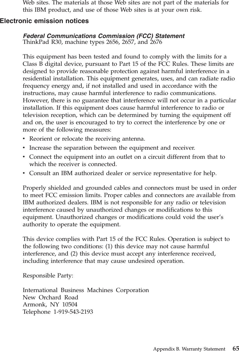 Web sites. The materials at those Web sites are not part of the materials forthis IBM product, and use of those Web sites is at your own risk.Electronic emission noticesFederal Communications Commission (FCC) StatementThinkPad R30, machine types 2656, 2657, and 2676This equipment has been tested and found to comply with the limits for aClass B digital device, pursuant to Part 15 of the FCC Rules. These limits aredesigned to provide reasonable protection against harmful interference in aresidential installation. This equipment generates, uses, and can radiate radiofrequency energy and, if not installed and used in accordance with theinstructions, may cause harmful interference to radio communications.However, there is no guarantee that interference will not occur in a particularinstallation. If this equipment does cause harmful interference to radio ortelevision reception, which can be determined by turning the equipment offand on, the user is encouraged to try to correct the interference by one ormore of the following measures:vReorient or relocate the receiving antenna.vIncrease the separation between the equipment and receiver.vConnect the equipment into an outlet on a circuit different from that towhich the receiver is connected.vConsult an IBM authorized dealer or service representative for help.Properly shielded and grounded cables and connectors must be used in orderto meet FCC emission limits. Proper cables and connectors are available fromIBM authorized dealers. IBM is not responsible for any radio or televisioninterference caused by unauthorized changes or modifications to thisequipment. Unauthorized changes or modifications could void the user’sauthority to operate the equipment.This device complies with Part 15 of the FCC Rules. Operation is subject tothe following two conditions: (1) this device may not cause harmfulinterference, and (2) this device must accept any interference received,including interference that may cause undesired operation.Responsible Party:International Business Machines CorporationNew Orchard RoadArmonk, NY 10504Telephone 1-919-543-2193Appendix B. Warranty Statement 65