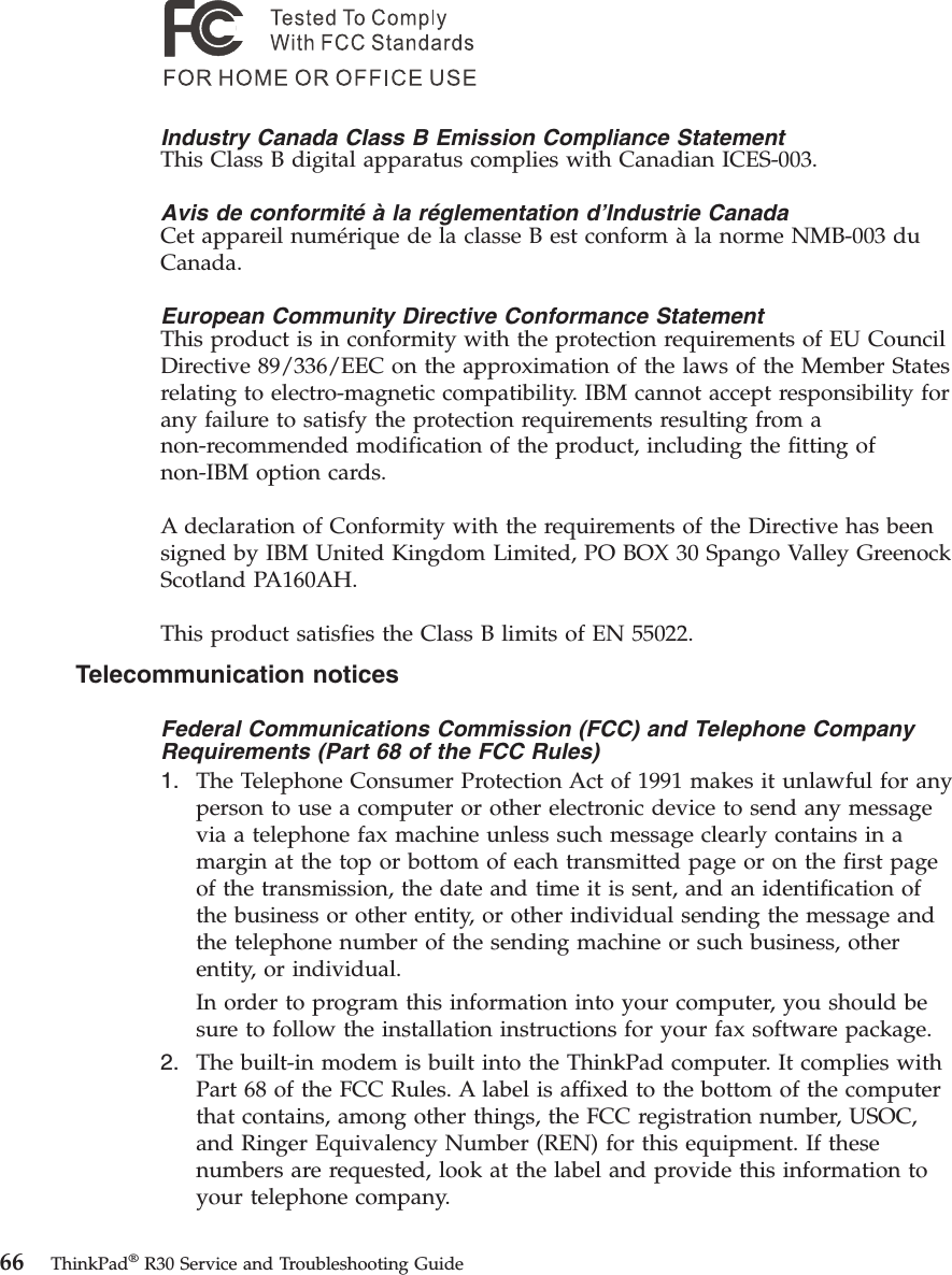 Industry Canada Class B Emission Compliance StatementThis Class B digital apparatus complies with Canadian ICES-003.Avis de conformité à la réglementation d’Industrie CanadaCet appareil numérique de la classe B est conform àla norme NMB-003 duCanada.European Community Directive Conformance StatementThis product is in conformity with the protection requirements of EU CouncilDirective 89/336/EEC on the approximation of the laws of the Member Statesrelating to electro-magnetic compatibility. IBM cannot accept responsibility forany failure to satisfy the protection requirements resulting from anon-recommended modification of the product, including the fitting ofnon-IBM option cards.A declaration of Conformity with the requirements of the Directive has beensigned by IBM United Kingdom Limited, PO BOX 30 Spango Valley GreenockScotland PA160AH.This product satisfies the Class B limits of EN 55022.Telecommunication noticesFederal Communications Commission (FCC) and Telephone CompanyRequirements (Part 68 of the FCC Rules)1. The Telephone Consumer Protection Act of 1991 makes it unlawful for anyperson to use a computer or other electronic device to send any messagevia a telephone fax machine unless such message clearly contains in amargin at the top or bottom of each transmitted page or on the first pageof the transmission, the date and time it is sent, and an identification ofthe business or other entity, or other individual sending the message andthe telephone number of the sending machine or such business, otherentity, or individual.In order to program this information into your computer, you should besure to follow the installation instructions for your fax software package.2. The built-in modem is built into the ThinkPad computer. It complies withPart 68 of the FCC Rules. A label is affixed to the bottom of the computerthat contains, among other things, the FCC registration number, USOC,and Ringer Equivalency Number (REN) for this equipment. If thesenumbers are requested, look at the label and provide this information toyour telephone company.66 ThinkPad®R30 Service and Troubleshooting Guide
