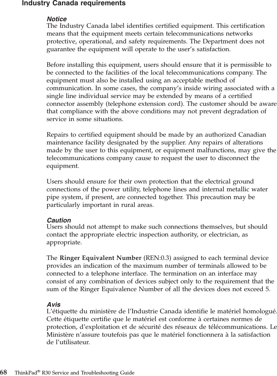 Industry Canada requirementsNoticeThe Industry Canada label identifies certified equipment. This certificationmeans that the equipment meets certain telecommunications networksprotective, operational, and safety requirements. The Department does notguarantee the equipment will operate to the user’s satisfaction.Before installing this equipment, users should ensure that it is permissible tobe connected to the facilities of the local telecommunications company. Theequipment must also be installed using an acceptable method ofcommunication. In some cases, the company’s inside wiring associated with asingle line individual service may be extended by means of a certifiedconnector assembly (telephone extension cord). The customer should be awarethat compliance with the above conditions may not prevent degradation ofservice in some situations.Repairs to certified equipment should be made by an authorized Canadianmaintenance facility designated by the supplier. Any repairs of alterationsmade by the user to this equipment, or equipment malfunctions, may give thetelecommunications company cause to request the user to disconnect theequipment.Users should ensure for their own protection that the electrical groundconnections of the power utility, telephone lines and internal metallic waterpipe system, if present, are connected together. This precaution may beparticularly important in rural areas.CautionUsers should not attempt to make such connections themselves, but shouldcontact the appropriate electric inspection authority, or electrician, asappropriate.The Ringer Equivalent Number (REN:0.3) assigned to each terminal deviceprovides an indication of the maximum number of terminals allowed to beconnected to a telephone interface. The termination on an interface mayconsist of any combination of devices subject only to the requirement that thesum of the Ringer Equivalence Number of all the devices does not exceed 5.AvisL’étiquette du ministère de l’Industrie Canada identifie le matériel homologué.Cette étiquette certifie que le matériel est conforme àcertaines normes deprotection, d’exploitation et de sécuritédes réseaux de télécommunications. LeMinistère n’assure toutefois pas que le matériel fonctionnera àla satisfactionde l’utilisateur.68 ThinkPad®R30 Service and Troubleshooting Guide