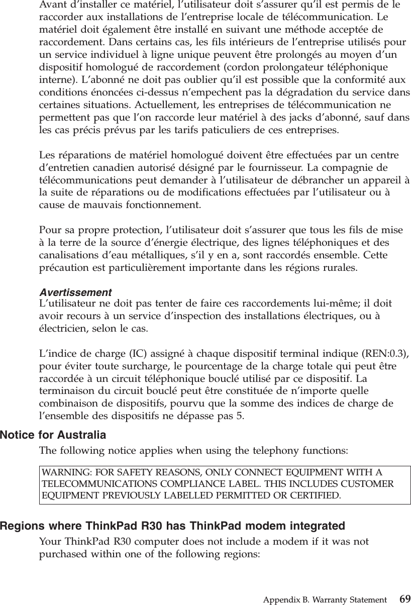Avant d’installer ce matériel, l’utilisateur doit s’assurer qu’il est permis de leraccorder aux installations de l’entreprise locale de télécommunication. Lematériel doit également être installéen suivant une méthode acceptéederaccordement. Dans certains cas, les fils intérieurs de l’entreprise utilisés pourun service individuel àligne unique peuvent être prolongés au moyen d’undispositif homologuéde raccordement (cordon prolongateur téléphoniqueinterne). L’abonnéne doit pas oublier qu’il est possible que la conformitéauxconditions énoncées ci-dessus n’empechent pas la dégradation du service danscertaines situations. Actuellement, les entreprises de télécommunication nepermettent pas que l’on raccorde leur matériel àdes jacks d’abonné, sauf dansles cas précis prévus par les tarifs paticuliers de ces entreprises.Les réparations de matériel homologuédoivent être effectuées par un centred’entretien canadien autorisédésignépar le fournisseur. La compagnie detélécommunications peut demander àl’utilisateur de débrancher un appareil àla suite de réparations ou de modifications effectuées par l’utilisateur ou àcause de mauvais fonctionnement.Pour sa propre protection, l’utilisateur doit s’assurer que tous les fils de miseàla terre de la source d’énergie électrique, des lignes téléphoniques et descanalisations d’eau métalliques, s’il y en a, sont raccordés ensemble. Cetteprécaution est particulièrement importante dans les régions rurales.AvertissementL’utilisateur ne doit pas tenter de faire ces raccordements lui-même; il doitavoir recours àun service d’inspection des installations électriques, ou àélectricien, selon le cas.L’indice de charge (IC) assignéàchaque dispositif terminal indique (REN:0.3),pour éviter toute surcharge, le pourcentage de la charge totale qui peut êtreraccordéeàun circuit téléphonique boucléutilisépar ce dispositif. Laterminaison du circuit bouclépeut être constituéeden’importe quellecombinaison de dispositifs, pourvu que la somme des indices de charge del’ensemble des dispositifs ne dépasse pas 5.Notice for AustraliaThe following notice applies when using the telephony functions:WARNING: FOR SAFETY REASONS, ONLY CONNECT EQUIPMENT WITH ATELECOMMUNICATIONS COMPLIANCE LABEL. THIS INCLUDES CUSTOMEREQUIPMENT PREVIOUSLY LABELLED PERMITTED OR CERTIFIED.Regions where ThinkPad R30 has ThinkPad modem integratedYour ThinkPad R30 computer does not include a modem if it was notpurchased within one of the following regions:Appendix B. Warranty Statement 69