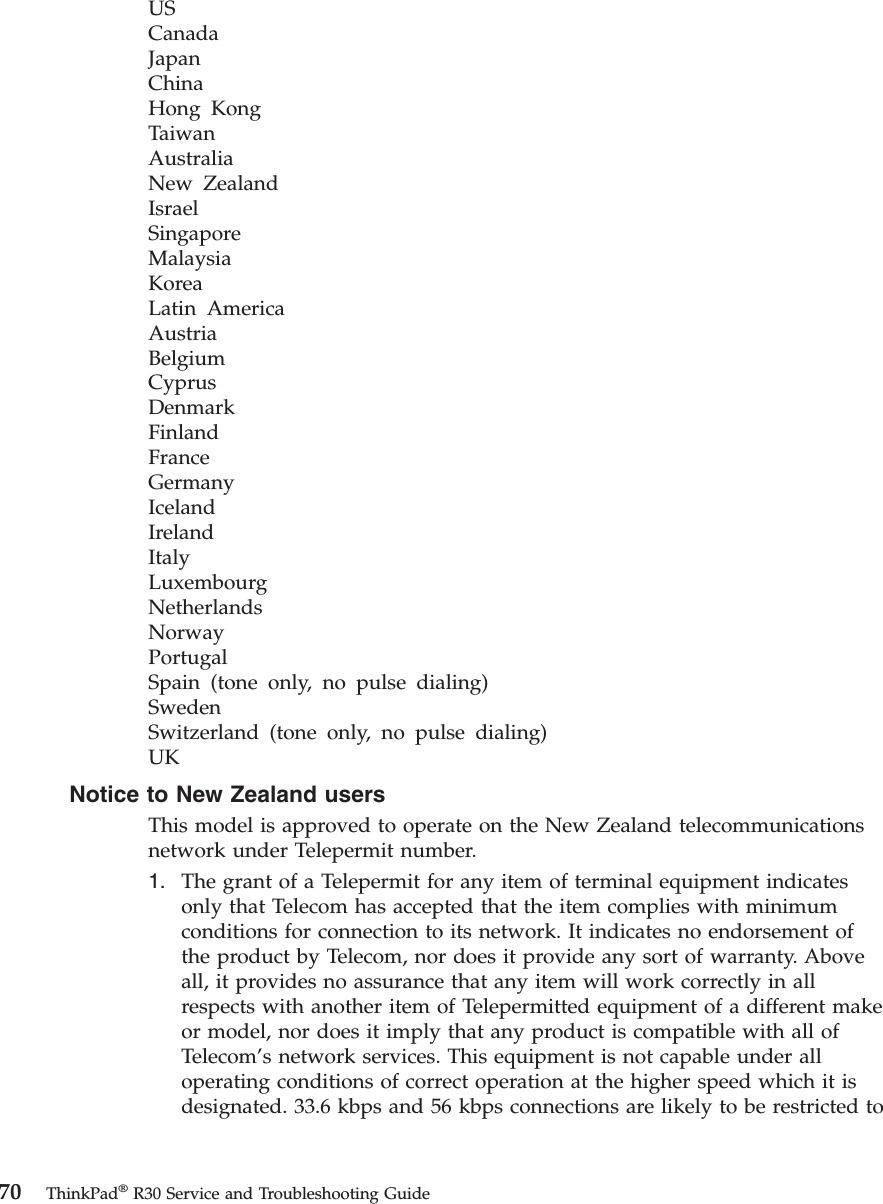 USCanadaJapanChinaHong KongTaiwanAustraliaNew ZealandIsraelSingaporeMalaysiaKoreaLatin AmericaAustriaBelgiumCyprusDenmarkFinlandFranceGermanyIcelandIrelandItalyLuxembourgNetherlandsNorwayPortugalSpain (tone only, no pulse dialing)SwedenSwitzerland (tone only, no pulse dialing)UKNotice to New Zealand usersThis model is approved to operate on the New Zealand telecommunicationsnetwork under Telepermit number.1. The grant of a Telepermit for any item of terminal equipment indicatesonly that Telecom has accepted that the item complies with minimumconditions for connection to its network. It indicates no endorsement ofthe product by Telecom, nor does it provide any sort of warranty. Aboveall, it provides no assurance that any item will work correctly in allrespects with another item of Telepermitted equipment of a different makeor model, nor does it imply that any product is compatible with all ofTelecom’s network services. This equipment is not capable under alloperating conditions of correct operation at the higher speed which it isdesignated. 33.6 kbps and 56 kbps connections are likely to be restricted to70 ThinkPad®R30 Service and Troubleshooting Guide