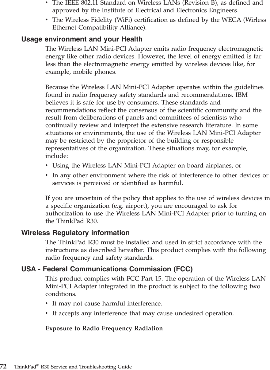 vThe IEEE 802.11 Standard on Wireless LANs (Revision B), as defined andapproved by the Institute of Electrical and Electronics Engineers.vThe Wireless Fidelity (WiFi) certification as defined by the WECA (WirlessEthernet Compatibility Alliance).Usage environment and your HealthThe Wireless LAN Mini-PCI Adapter emits radio frequency electromagneticenergy like other radio devices. However, the level of energy emitted is farless than the electromagnetic energy emitted by wireless devices like, forexample, mobile phones.Because the Wireless LAN Mini-PCI Adapter operates within the guidelinesfound in radio frequency safety standards and recommendations. IBMbelieves it is safe for use by consumers. These standards andrecommendations reflect the consensus of the scientific community and theresult from deliberations of panels and committees of scientists whocontinually review and interpret the extensive research literature. In somesituations or environments, the use of the Wireless LAN Mini-PCI Adaptermay be restricted by the proprietor of the building or responsiblerepresentatives of the organization. These situations may, for example,include:vUsing the Wireless LAN Mini-PCI Adapter on board airplanes, orvIn any other environment where the risk of interference to other devices orservices is perceived or identified as harmful.If you are uncertain of the policy that applies to the use of wireless devices ina specific organization (e.g. airport), you are encouraged to ask forauthorization to use the Wireless LAN Mini-PCI Adapter prior to turning onthe ThinkPad R30.Wireless Regulatory informationThe ThinkPad R30 must be installed and used in strict accordance with theinstructions as described hereafter. This product complies with the followingradio frequency and safety standards.USA - Federal Communications Commission (FCC)This product complies with FCC Part 15. The operation of the Wireless LANMini-PCI Adapter integrated in the product is subject to the following twoconditions.vIt may not cause harmful interference.vIt accepts any interference that may cause undesired operation.Exposure to Radio Frequency Radiation72 ThinkPad®R30 Service and Troubleshooting Guide