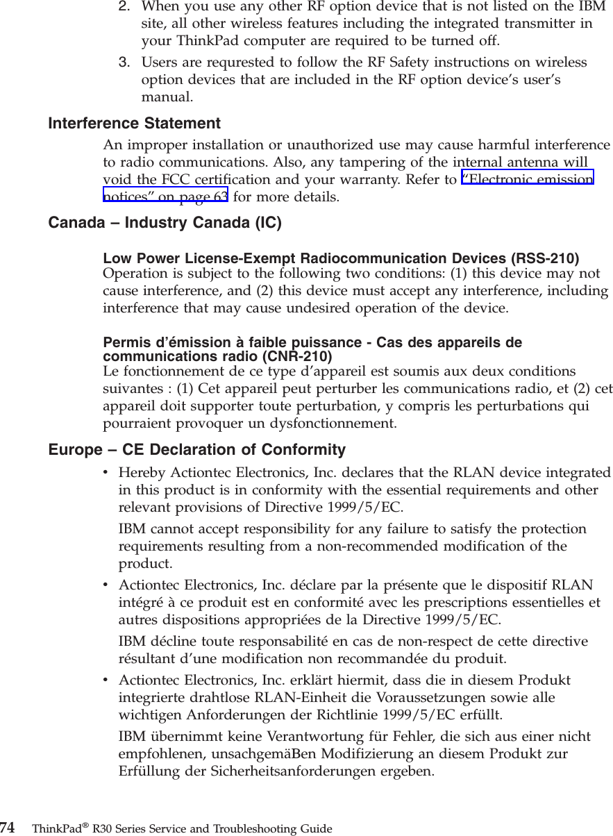 2. When you use any other RF option device that is not listed on the IBMsite, all other wireless features including the integrated transmitter inyour ThinkPad computer are required to be turned off.3. Users are requrested to follow the RF Safety instructions on wirelessoption devices that are included in the RF option device’s user’smanual.Interference StatementAn improper installation or unauthorized use may cause harmful interferenceto radio communications. Also, any tampering of the internal antenna willvoid the FCC certification and your warranty. Refer to “Electronic emissionnotices”on page 63 for more details.Canada – Industry Canada (IC)Low Power License-Exempt Radiocommunication Devices (RSS-210)Operation is subject to the following two conditions: (1) this device may notcause interference, and (2) this device must accept any interference, includinginterference that may cause undesired operation of the device.Permis d’émission à faible puissance - Cas des appareils decommunications radio (CNR-210)Le fonctionnement de ce type d’appareil est soumis aux deux conditionssuivantes : (1) Cet appareil peut perturber les communications radio, et (2) cetappareil doit supporter toute perturbation, y compris les perturbations quipourraient provoquer un dysfonctionnement.Europe – CE Declaration of ConformityvHereby Actiontec Electronics, Inc. declares that the RLAN device integratedin this product is in conformity with the essential requirements and otherrelevant provisions of Directive 1999/5/EC.IBM cannot accept responsibility for any failure to satisfy the protectionrequirements resulting from a non-recommended modification of theproduct.vActiontec Electronics, Inc. déclare par la présente que le dispositif RLANintégréàce produit est en conformitéavec les prescriptions essentielles etautres dispositions appropriées de la Directive 1999/5/EC.IBM décline toute responsabilitéen cas de non-respect de cette directiverésultant d’une modification non recommandée du produit.vActiontec Electronics, Inc. erklärt hiermit, dass die in diesem Produktintegrierte drahtlose RLAN-Einheit die Voraussetzungen sowie allewichtigen Anforderungen der Richtlinie 1999/5/EC erfüllt.IBM übernimmt keine Verantwortung für Fehler, die sich aus einer nichtempfohlenen, unsachgemäΒen Modifizierung an diesem Produkt zurErfüllung der Sicherheitsanforderungen ergeben.74 ThinkPad®R30 Series Service and Troubleshooting Guide
