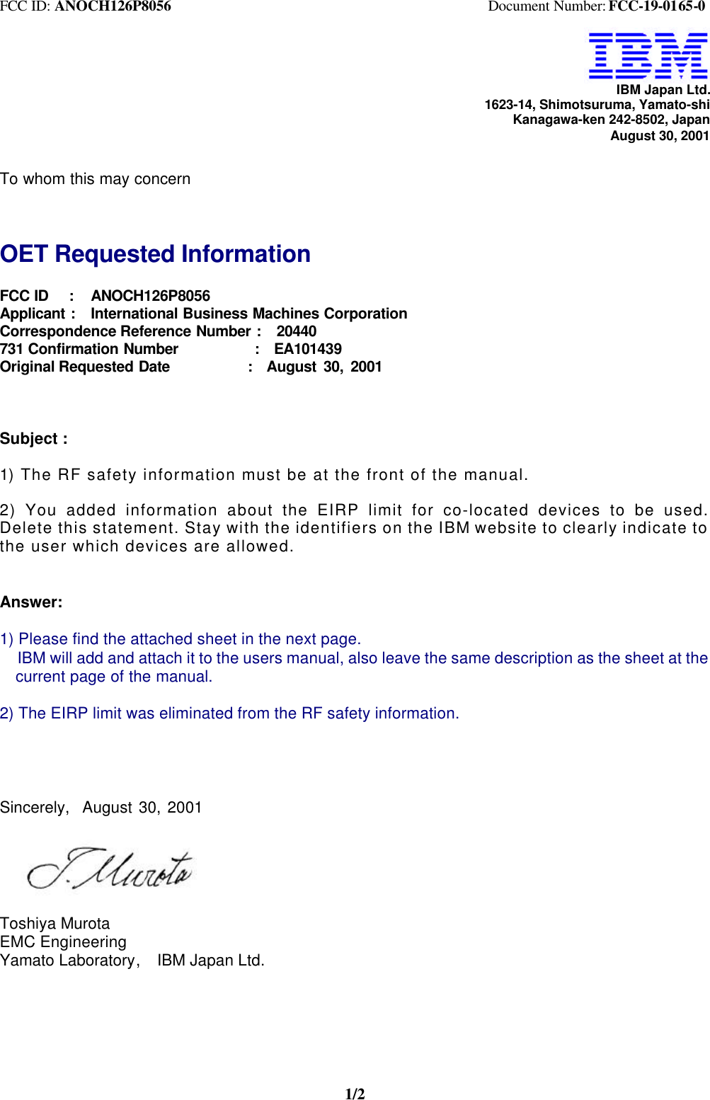 FCC ID: ANOCH126P8056                                           Document Number: FCC-19-0165-01/2IBM Japan Ltd.1623-14, Shimotsuruma, Yamato-shiKanagawa-ken 242-8502, JapanAugust 30, 2001To whom this may concernOET Requested InformationFCC ID   :   ANOCH126P8056Applicant :  International Business Machines CorporationCorrespondence Reference Number :  20440731 Confirmation Number          :  EA101439Original Requested Date           :  August 30, 2001Subject :1) The RF safety information must be at the front of the manual.2) You added information about the EIRP limit for co-located devices to be used.Delete this statement. Stay with the identifiers on the IBM website to clearly indicate tothe user which devices are allowed.Answer:1) Please find the attached sheet in the next page.  IBM will add and attach it to the users manual, also leave the same description as the sheet at the  current page of the manual.2) The EIRP limit was eliminated from the RF safety information.Sincerely,  August 30, 2001Toshiya MurotaEMC EngineeringYamato Laboratory,  IBM Japan Ltd.