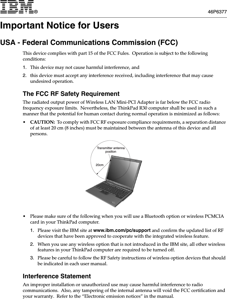 IBM®46P6377Important Notice for UsersUSA - Federal Communications Commission (FCC)This device complies with part 15 of the FCC Fules.  Operation is subject to the following conditions:1. This device may not cause harmful interference, and2. this device must accept any interference received, including interference that may cause undesired operation.The FCC RF Safety RequirementThe radiated output power of Wireless LAN Mini-PCI Adapter is far below the FCC radio frequency exposure limits.  Nevertheless, the ThinkPad R30 computer shall be used in such a manner that the potential for human contact during normal operation is minimized as follows:•CAUTION:  To comply with FCC RF exposure compliance requirements, a separation distance of at least 20 cm (8 inches) must be maintained between the antenna of this device and all persons.• Please make sure of the following when you will use a Bluetooth option or wireless PCMCIA card in your ThinkPad computer. 1. Please visit the IBM site at www.ibm.com/pc/support and confirm the updated list of RF devices that have been approved to cooperate with the integrated wireless feature.2. When you use any wireless option that is not introduced in the IBM site, all other wireless features in your ThinkPad computer are required to be turned off.3. Please be careful to follow the RF Safety instructions of wireless option devices that should be indicated in each user manual.Interference StatementAn improper installation or unauthorized use may cause harmful interference to radio communications.  Also, any tampering of the internal antenna will void the FCC certification and your warranty.  Refer to the “Electronic emission notices” in the manual.20cmTransmitter antennaposition
