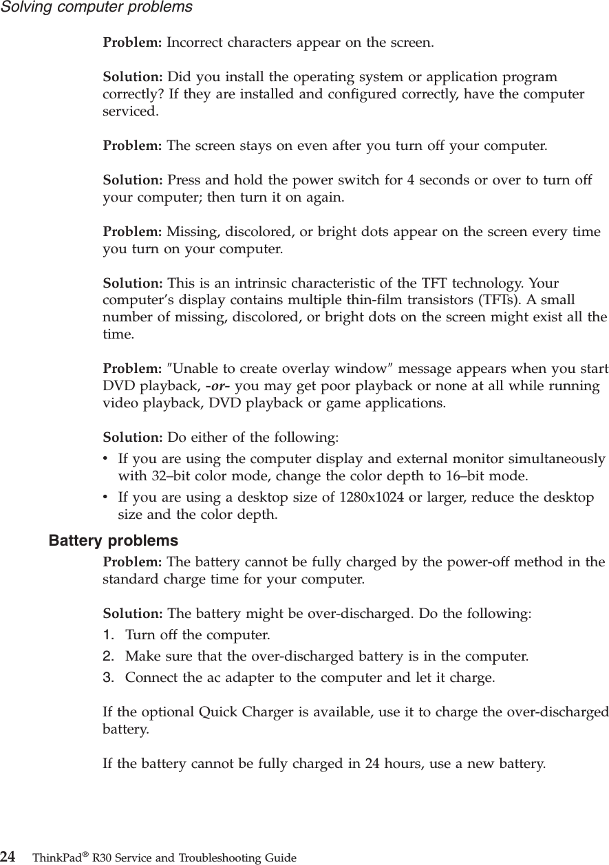 Problem: Incorrect characters appear on the screen.Solution: Did you install the operating system or application programcorrectly? If they are installed and configured correctly, have the computerserviced.Problem: The screen stays on even after you turn off your computer.Solution: Press and hold the power switch for 4 seconds or over to turn offyour computer; then turn it on again.Problem: Missing, discolored, or bright dots appear on the screen every timeyou turn on your computer.Solution: This is an intrinsic characteristic of the TFT technology. Yourcomputer’s display contains multiple thin-film transistors (TFTs). A smallnumber of missing, discolored, or bright dots on the screen might exist all thetime.Problem: ″Unable to create overlay window″message appears when you startDVD playback, -or- you may get poor playback or none at all while runningvideo playback, DVD playback or game applications.Solution: Do either of the following:vIf you are using the computer display and external monitor simultaneouslywith 32–bit color mode, change the color depth to 16–bit mode.vIf you are using a desktop size of 1280x1024 or larger, reduce the desktopsize and the color depth.Battery problemsProblem: The battery cannot be fully charged by the power-off method in thestandard charge time for your computer.Solution: The battery might be over-discharged. Do the following:1. Turn off the computer.2. Make sure that the over-discharged battery is in the computer.3. Connect the ac adapter to the computer and let it charge.If the optional Quick Charger is available, use it to charge the over-dischargedbattery.If the battery cannot be fully charged in 24 hours, use a new battery.Solving computer problems24 ThinkPad®R30 Service and Troubleshooting Guide
