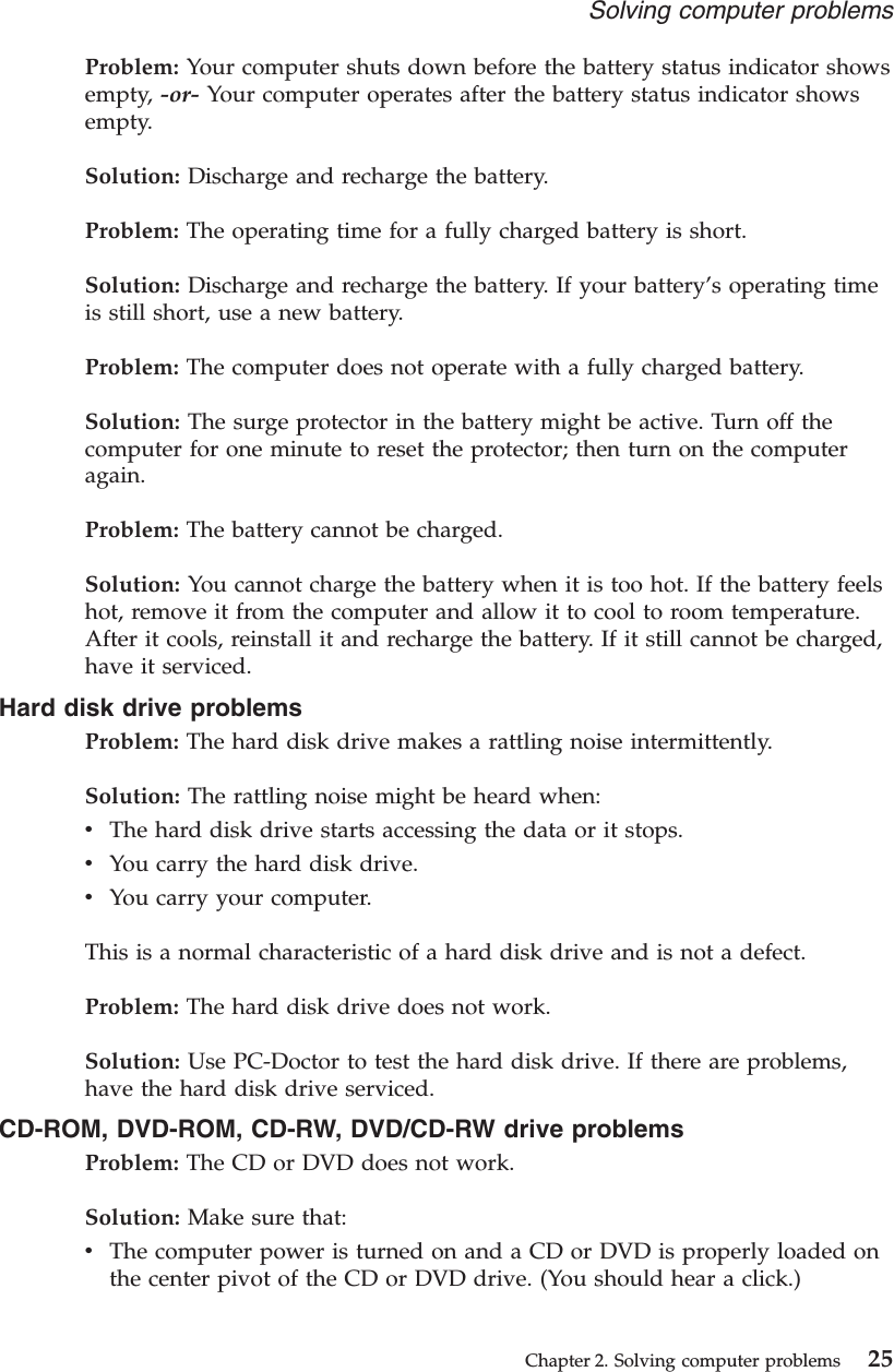 Problem: Your computer shuts down before the battery status indicator showsempty, -or- Your computer operates after the battery status indicator showsempty.Solution: Discharge and recharge the battery.Problem: The operating time for a fully charged battery is short.Solution: Discharge and recharge the battery. If your battery’s operating timeis still short, use a new battery.Problem: The computer does not operate with a fully charged battery.Solution: The surge protector in the battery might be active. Turn off thecomputer for one minute to reset the protector; then turn on the computeragain.Problem: The battery cannot be charged.Solution: You cannot charge the battery when it is too hot. If the battery feelshot, remove it from the computer and allow it to cool to room temperature.After it cools, reinstall it and recharge the battery. If it still cannot be charged,have it serviced.Hard disk drive problemsProblem: The hard disk drive makes a rattling noise intermittently.Solution: The rattling noise might be heard when:vThe hard disk drive starts accessing the data or it stops.vYou carry the hard disk drive.vYou carry your computer.This is a normal characteristic of a hard disk drive and is not a defect.Problem: The hard disk drive does not work.Solution: Use PC-Doctor to test the hard disk drive. If there are problems,have the hard disk drive serviced.CD-ROM, DVD-ROM, CD-RW, DVD/CD-RW drive problemsProblem: The CD or DVD does not work.Solution: Make sure that:vThe computer power is turned on and a CD or DVD is properly loaded onthe center pivot of the CD or DVD drive. (You should hear a click.)Solving computer problemsChapter 2. Solving computer problems 25