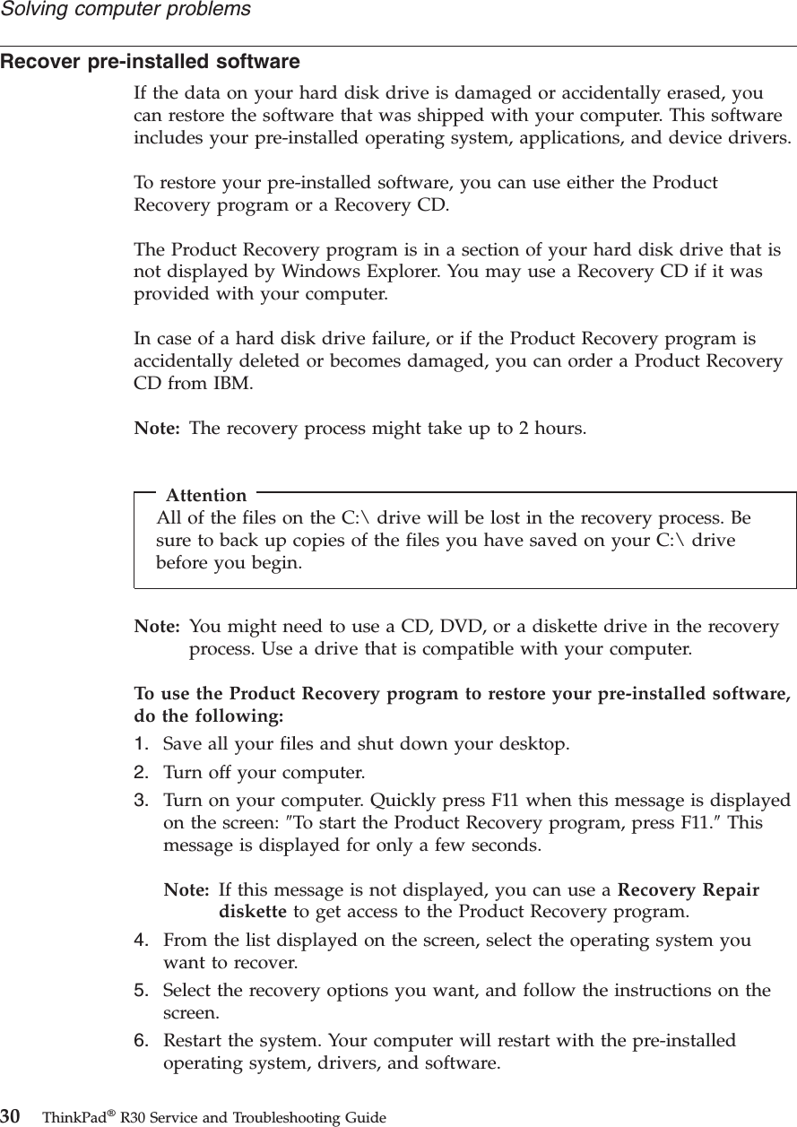 Recover pre-installed softwareIf the data on your hard disk drive is damaged or accidentally erased, youcan restore the software that was shipped with your computer. This softwareincludes your pre-installed operating system, applications, and device drivers.To restore your pre-installed software, you can use either the ProductRecovery program or a Recovery CD.The Product Recovery program is in a section of your hard disk drive that isnot displayed by Windows Explorer. You may use a Recovery CD if it wasprovided with your computer.In case of a hard disk drive failure, or if the Product Recovery program isaccidentally deleted or becomes damaged, you can order a Product RecoveryCD from IBM.Note: The recovery process might take up to 2 hours.AttentionAll of the files on the C:\ drive will be lost in the recovery process. Besure to back up copies of the files you have saved on your C:\ drivebefore you begin.Note: You might need to use a CD, DVD, or a diskette drive in the recoveryprocess. Use a drive that is compatible with your computer.To use the Product Recovery program to restore your pre-installed software,do the following:1. Save all your files and shut down your desktop.2. Turn off your computer.3. Turn on your computer. Quickly press F11 when this message is displayedon the screen: ″To start the Product Recovery program, press F11.″Thismessage is displayed for only a few seconds.Note: If this message is not displayed, you can use a Recovery Repairdiskette to get access to the Product Recovery program.4. From the list displayed on the screen, select the operating system youwant to recover.5. Select the recovery options you want, and follow the instructions on thescreen.6. Restart the system. Your computer will restart with the pre-installedoperating system, drivers, and software.Solving computer problems30 ThinkPad®R30 Service and Troubleshooting Guide