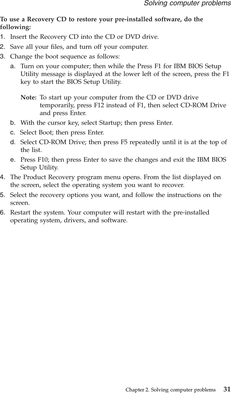 To use a Recovery CD to restore your pre-installed software, do thefollowing:1. Insert the Recovery CD into the CD or DVD drive.2. Save all your files, and turn off your computer.3. Change the boot sequence as follows:a. Turn on your computer; then while the Press F1 for IBM BIOS SetupUtility message is displayed at the lower left of the screen, press the F1key to start the BIOS Setup Utility.Note: To start up your computer from the CD or DVD drivetemporarily, press F12 instead of F1, then select CD-ROM Driveand press Enter.b. With the cursor key, select Startup; then press Enter.c. Select Boot; then press Enter.d. Select CD-ROM Drive; then press F5 repeatedly until it is at the top ofthe list.e. Press F10; then press Enter to save the changes and exit the IBM BIOSSetup Utility.4. The Product Recovery program menu opens. From the list displayed onthe screen, select the operating system you want to recover.5. Select the recovery options you want, and follow the instructions on thescreen.6. Restart the system. Your computer will restart with the pre-installedoperating system, drivers, and software.Solving computer problemsChapter 2. Solving computer problems 31