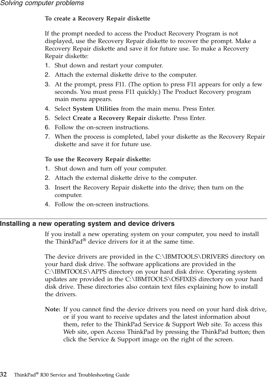 To create a Recovery Repair disketteIf the prompt needed to access the Product Recovery Program is notdisplayed, use the Recovery Repair diskette to recover the prompt. Make aRecovery Repair diskette and save it for future use. To make a RecoveryRepair diskette:1. Shut down and restart your computer.2. Attach the external diskette drive to the computer.3. At the prompt, press F11. (The option to press F11 appears for only a fewseconds. You must press F11 quickly.) The Product Recovery programmain menu appears.4. Select System Utilities from the main menu. Press Enter.5. Select Create a Recovery Repair diskette. Press Enter.6. Follow the on-screen instructions.7. When the process is completed, label your diskette as the Recovery Repairdiskette and save it for future use.To use the Recovery Repair diskette:1. Shut down and turn off your computer.2. Attach the external diskette drive to the computer.3. Insert the Recovery Repair diskette into the drive; then turn on thecomputer.4. Follow the on-screen instructions.Installing a new operating system and device driversIf you install a new operating system on your computer, you need to installthe ThinkPad®device drivers for it at the same time.The device drivers are provided in the C:\IBMTOOLS\DRIVERS directory onyour hard disk drive. The software applications are provided in theC:\IBMTOOLS\APPS directory on your hard disk drive. Operating systemupdates are provided in the C:\IBMTOOLS\OSFIXES directory on your harddisk drive. These directories also contain text files explaining how to installthe drivers.Note: If you cannot find the device drivers you need on your hard disk drive,or if you want to receive updates and the latest information aboutthem, refer to the ThinkPad Service & Support Web site. To access thisWeb site, open Access ThinkPad by pressing the ThinkPad button; thenclick the Service & Support image on the right of the screen.Solving computer problems32 ThinkPad®R30 Service and Troubleshooting Guide