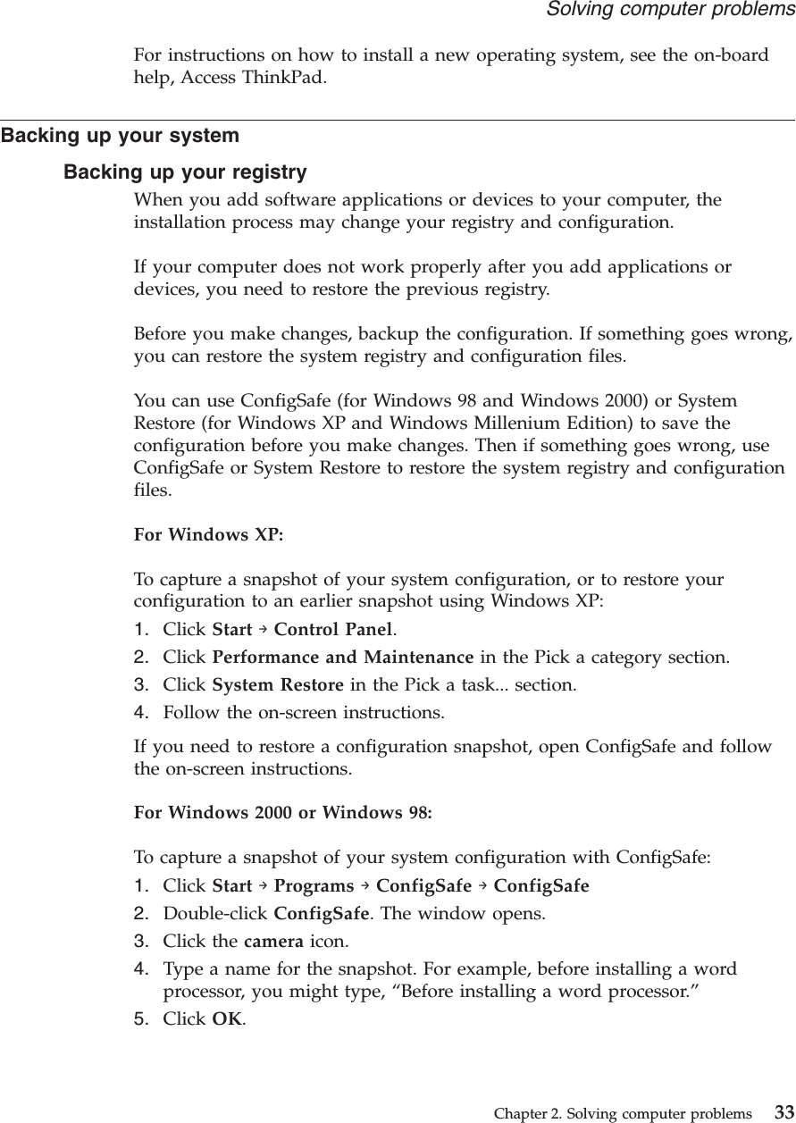 For instructions on how to install a new operating system, see the on-boardhelp, Access ThinkPad.Backing up your systemBacking up your registryWhen you add software applications or devices to your computer, theinstallation process may change your registry and configuration.If your computer does not work properly after you add applications ordevices, you need to restore the previous registry.Before you make changes, backup the configuration. If something goes wrong,you can restore the system registry and configuration files.You can use ConfigSafe (for Windows 98 and Windows 2000) or SystemRestore (for Windows XP and Windows Millenium Edition) to save theconfiguration before you make changes. Then if something goes wrong, useConfigSafe or System Restore to restore the system registry and configurationfiles.For Windows XP:To capture a snapshot of your system configuration, or to restore yourconfiguration to an earlier snapshot using Windows XP:1. Click Start →Control Panel.2. Click Performance and Maintenance in the Pick a category section.3. Click System Restore in the Pick a task... section.4. Follow the on-screen instructions.If you need to restore a configuration snapshot, open ConfigSafe and followthe on-screen instructions.For Windows 2000 or Windows 98:To capture a snapshot of your system configuration with ConfigSafe:1. Click Start →Programs →ConfigSafe →ConfigSafe2. Double-click ConfigSafe. The window opens.3. Click the camera icon.4. Type a name for the snapshot. For example, before installing a wordprocessor, you might type, “Before installing a word processor.”5. Click OK.Solving computer problemsChapter 2. Solving computer problems 33