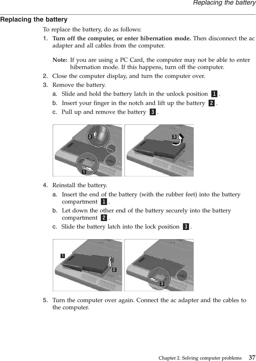 Replacing the batteryTo replace the battery, do as follows:1. Turn off the computer, or enter hibernation mode. Then disconnect the acadapter and all cables from the computer.Note: If you are using a PC Card, the computer may not be able to enterhibernation mode. If this happens, turn off the computer.2. Close the computer display, and turn the computer over.3. Remove the battery.a. Slide and hold the battery latch in the unlock position 1.b. Insert your finger in the notch and lift up the battery 2.c. Pull up and remove the battery 3.1234. Reinstall the battery.a. Insert the end of the battery (with the rubber feet) into the batterycompartment 1.b. Let down the other end of the battery securely into the batterycompartment 2.c. Slide the battery latch into the lock position 3.1235. Turn the computer over again. Connect the ac adapter and the cables tothe computer.Replacing the batteryChapter 2. Solving computer problems 37
