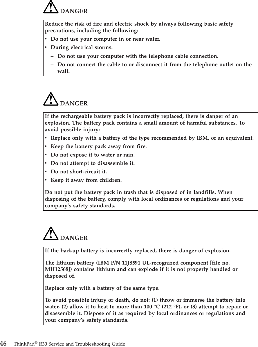 DANGERReduce the risk of fire and electric shock by always following basic safetyprecautions, including the following:vDo not use your computer in or near water.vDuring electrical storms:–Do not use your computer with the telephone cable connection.–Do not connect the cable to or disconnect it from the telephone outlet on thewall.DANGERIf the rechargeable battery pack is incorrectly replaced, there is danger of anexplosion. The battery pack contains a small amount of harmful substances. Toavoid possible injury:vReplace only with a battery of the type recommended by IBM, or an equivalent.vKeep the battery pack away from fire.vDo not expose it to water or rain.vDo not attempt to disassemble it.vDo not short-circuit it.vKeep it away from children.Do not put the battery pack in trash that is disposed of in landfills. Whendisposing of the battery, comply with local ordinances or regulations and yourcompany’s safety standards.DANGERIf the backup battery is incorrectly replaced, there is danger of explosion.The lithium battery (IBM P/N 11J8591 UL-recognized component [file no.MH12568]) contains lithium and can explode if it is not properly handled ordisposed of.Replace only with a battery of the same type.To avoid possible injury or death, do not: (1) throw or immerse the battery intowater, (2) allow it to heat to more than 100 °C (212 °F), or (3) attempt to repair ordisassemble it. Dispose of it as required by local ordinances or regulations andyour company’s safety standards.46 ThinkPad®R30 Service and Troubleshooting Guide