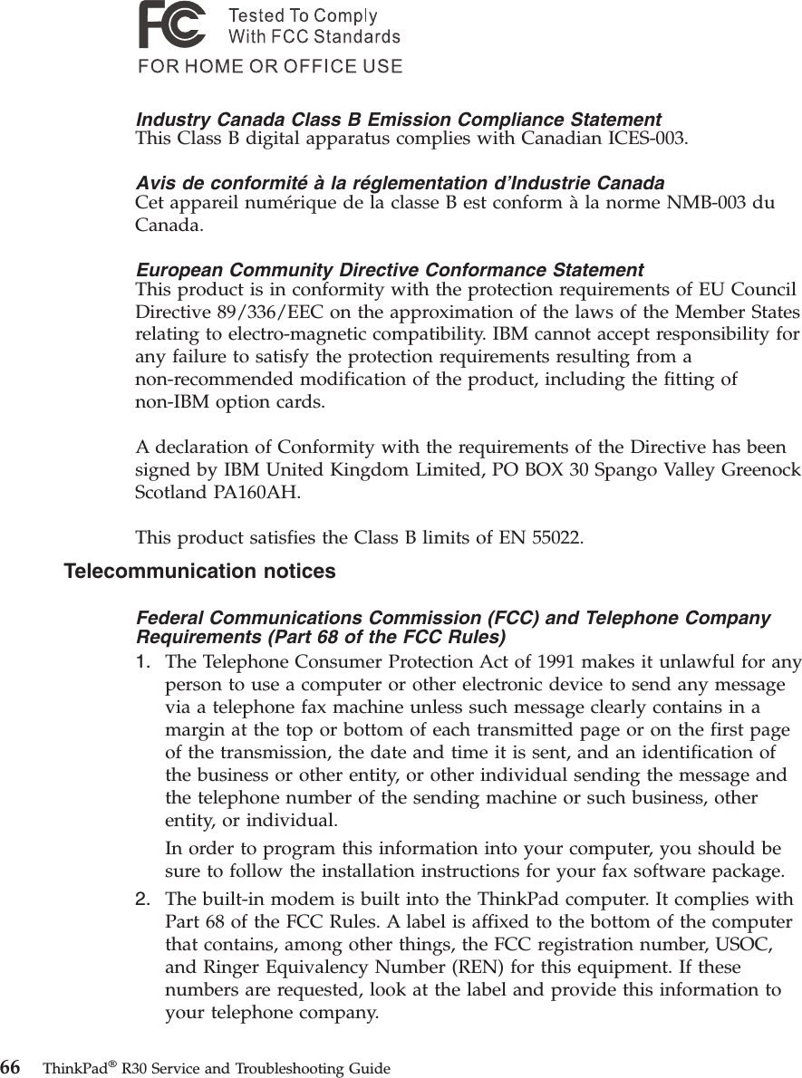 Industry Canada Class B Emission Compliance StatementThis Class B digital apparatus complies with Canadian ICES-003.Avis de conformité à la réglementation d’Industrie CanadaCet appareil numérique de la classe B est conform àla norme NMB-003 duCanada.European Community Directive Conformance StatementThis product is in conformity with the protection requirements of EU CouncilDirective 89/336/EEC on the approximation of the laws of the Member Statesrelating to electro-magnetic compatibility. IBM cannot accept responsibility forany failure to satisfy the protection requirements resulting from anon-recommended modification of the product, including the fitting ofnon-IBM option cards.A declaration of Conformity with the requirements of the Directive has beensigned by IBM United Kingdom Limited, PO BOX 30 Spango Valley GreenockScotland PA160AH.This product satisfies the Class B limits of EN 55022.Telecommunication noticesFederal Communications Commission (FCC) and Telephone CompanyRequirements (Part 68 of the FCC Rules)1. The Telephone Consumer Protection Act of 1991 makes it unlawful for anyperson to use a computer or other electronic device to send any messagevia a telephone fax machine unless such message clearly contains in amargin at the top or bottom of each transmitted page or on the first pageof the transmission, the date and time it is sent, and an identification ofthe business or other entity, or other individual sending the message andthe telephone number of the sending machine or such business, otherentity, or individual.In order to program this information into your computer, you should besure to follow the installation instructions for your fax software package.2. The built-in modem is built into the ThinkPad computer. It complies withPart 68 of the FCC Rules. A label is affixed to the bottom of the computerthat contains, among other things, the FCC registration number, USOC,and Ringer Equivalency Number (REN) for this equipment. If thesenumbers are requested, look at the label and provide this information toyour telephone company.66 ThinkPad®R30 Service and Troubleshooting Guide