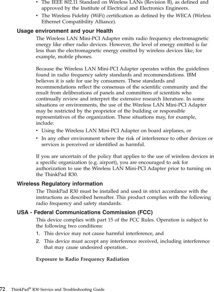 vThe IEEE 802.11 Standard on Wireless LANs (Revision B), as defined andapproved by the Institute of Electrical and Electronics Engineers.vThe Wireless Fidelity (WiFi) certification as defined by the WECA (WirlessEthernet Compatibility Alliance).Usage environment and your HealthThe Wireless LAN Mini-PCI Adapter emits radio frequency electromagneticenergy like other radio devices. However, the level of energy emitted is farless than the electromagnetic energy emitted by wireless devices like, forexample, mobile phones.Because the Wireless LAN Mini-PCI Adapter operates within the guidelinesfound in radio frequency safety standards and recommendations. IBMbelieves it is safe for use by consumers. These standards andrecommendations reflect the consensus of the scientific community and theresult from deliberations of panels and committees of scientists whocontinually review and interpret the extensive research literature. In somesituations or environments, the use of the Wireless LAN Mini-PCI Adaptermay be restricted by the proprietor of the building or responsiblerepresentatives of the organization. These situations may, for example,include:vUsing the Wireless LAN Mini-PCI Adapter on board airplanes, orvIn any other environment where the risk of interference to other devices orservices is perceived or identified as harmful.If you are uncertain of the policy that applies to the use of wireless devices ina specific organization (e.g. airport), you are encouraged to ask forauthorization to use the Wireless LAN Mini-PCI Adapter prior to turning onthe ThinkPad R30.Wireless Regulatory informationThe ThinkPad R30 must be installed and used in strict accordance with theinstructions as described hereafter. This product complies with the followingradio frequency and safety standards.USA - Federal Communications Commission (FCC)This device complies with part 15 of the FCC Rules. Operation is subject tothe following two conditions:1. This device may not cause harmful interference, and2. This device must accept any interference received, including interferencethat may cause undesired operation..Exposure to Radio Frequency Radiation72 ThinkPad®R30 Service and Troubleshooting Guide
