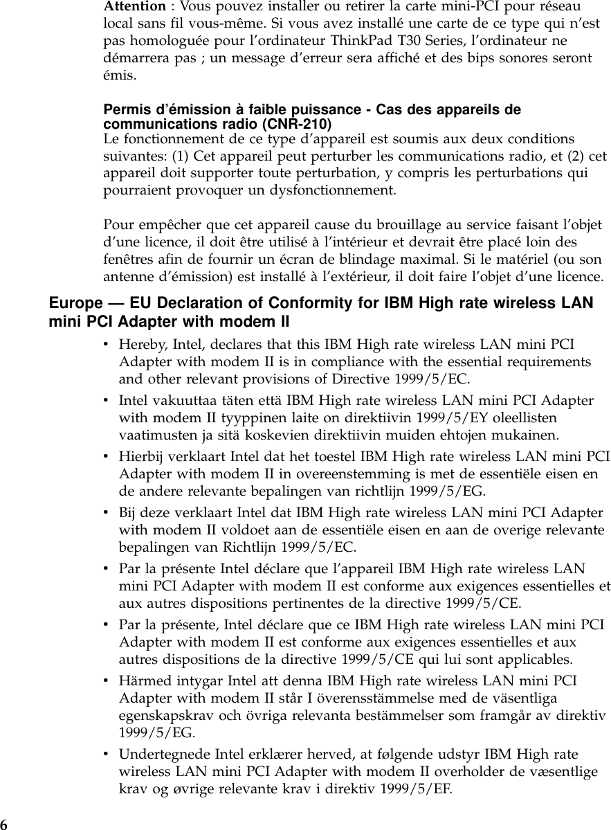 Attention : Vous pouvez installer ou retirer la carte mini-PCI pour réseaulocal sans fil vous-même. Si vous avez installéune carte de ce type qui n’estpas homologuée pour l’ordinateur ThinkPad T30 Series, l’ordinateur nedémarrera pas ; un message d’erreur sera affichéet des bips sonores serontémis.Permis d’émission àfaible puissance - Cas des appareils decommunications radio (CNR-210)Le fonctionnement de ce type d’appareil est soumis aux deux conditionssuivantes: (1) Cet appareil peut perturber les communications radio, et (2) cetappareil doit supporter toute perturbation, y compris les perturbations quipourraient provoquer un dysfonctionnement.Pour empêcher que cet appareil cause du brouillage au service faisant l’objetd’une licence, il doit être utiliséàl’intérieur et devrait être placéloin desfenêtres afin de fournir un écran de blindage maximal. Si le matériel (ou sonantenne d’émission) est installéàl’extérieur, il doit faire l’objet d’une licence.Europe —EU Declaration of Conformity for IBM High rate wireless LANmini PCI Adapter with modem IIvHereby, Intel, declares that this IBM High rate wireless LAN mini PCIAdapter with modem II is in compliance with the essential requirementsand other relevant provisions of Directive 1999/5/EC.vIntel vakuuttaa täten ettäIBM High rate wireless LAN mini PCI Adapterwith modem II tyyppinen laite on direktiivin 1999/5/EY oleellistenvaatimusten ja sitäkoskevien direktiivin muiden ehtojen mukainen.vHierbij verklaart Intel dat het toestel IBM High rate wireless LAN mini PCIAdapter with modem II in overeenstemming is met de essentiële eisen ende andere relevante bepalingen van richtlijn 1999/5/EG.vBij deze verklaart Intel dat IBM High rate wireless LAN mini PCI Adapterwith modem II voldoet aan de essentiële eisen en aan de overige relevantebepalingen van Richtlijn 1999/5/EC.vPar la présente Intel déclare que l’appareil IBM High rate wireless LANmini PCI Adapter with modem II est conforme aux exigences essentielles etaux autres dispositions pertinentes de la directive 1999/5/CE.vPar la présente, Intel déclare que ce IBM High rate wireless LAN mini PCIAdapter with modem II est conforme aux exigences essentielles et auxautres dispositions de la directive 1999/5/CE qui lui sont applicables.vHärmed intygar Intel att denna IBM High rate wireless LAN mini PCIAdapter with modem II stårIöverensstämmelse med de väsentligaegenskapskrav och övriga relevanta bestämmelser som framgår av direktiv1999/5/EG.vUndertegnede Intel erklærer herved, at følgende udstyr IBM High ratewireless LAN mini PCI Adapter with modem II overholder de væsentligekrav og øvrige relevante krav i direktiv 1999/5/EF.6