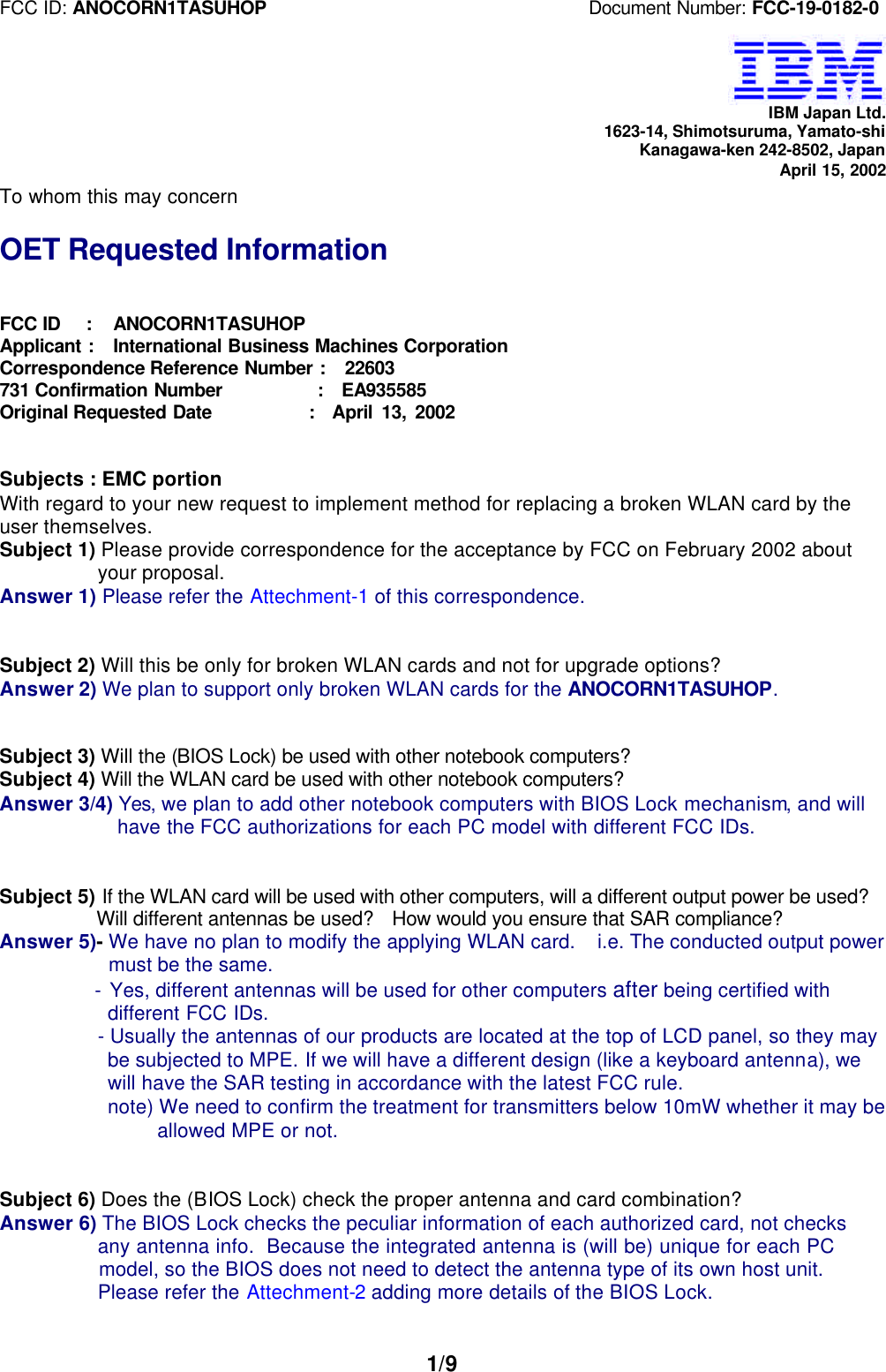FCC ID: ANOCORN1TASUHOP                                   Document Number: FCC-19-0182-01/9IBM Japan Ltd.1623-14, Shimotsuruma, Yamato-shiKanagawa-ken 242-8502, JapanApril 15, 2002To whom this may concernOET Requested InformationFCC ID   :   ANOCORN1TASUHOPApplicant :  International Business Machines CorporationCorrespondence Reference Number :  22603731 Confirmation Number          :  EA935585Original Requested Date           :  April 13, 2002Subjects : EMC portionWith regard to your new request to implement method for replacing a broken WLAN card by theuser themselves.Subject 1) Please provide correspondence for the acceptance by FCC on February 2002 about  your proposal.Answer 1) Please refer the Attechment-1 of this correspondence.Subject 2) Will this be only for broken WLAN cards and not for upgrade options?Answer 2) We plan to support only broken WLAN cards for the ANOCORN1TASUHOP.Subject 3) Will the (BIOS Lock) be used with other notebook computers?Subject 4) Will the WLAN card be used with other notebook computers?Answer 3/4) Yes, we plan to add other notebook computers with BIOS Lock mechanism, and will    have the FCC authorizations for each PC model with different FCC IDs.Subject 5) If the WLAN card will be used with other computers, will a different output power be used?  Will different antennas be used?   How would you ensure that SAR compliance?Answer 5)- We have no plan to modify the applying WLAN card.  i.e. The conducted output power   must be the same.  - Yes, different antennas will be used for other computers after being certified with   different FCC IDs.- Usually the antennas of our products are located at the top of LCD panel, so they may be subjected to MPE. If we will have a different design (like a keyboard antenna), we will have the SAR testing in accordance with the latest FCC rule. note) We need to confirm the treatment for transmitters below 10mW whether it may be      allowed MPE or not.Subject 6) Does the (BIOS Lock) check the proper antenna and card combination?Answer 6) The BIOS Lock checks the peculiar information of each authorized card, not checks  any antenna info.  Because the integrated antenna is (will be) unique for each PC  model, so the BIOS does not need to detect the antenna type of its own host unit.  Please refer the Attechment-2 adding more details of the BIOS Lock.