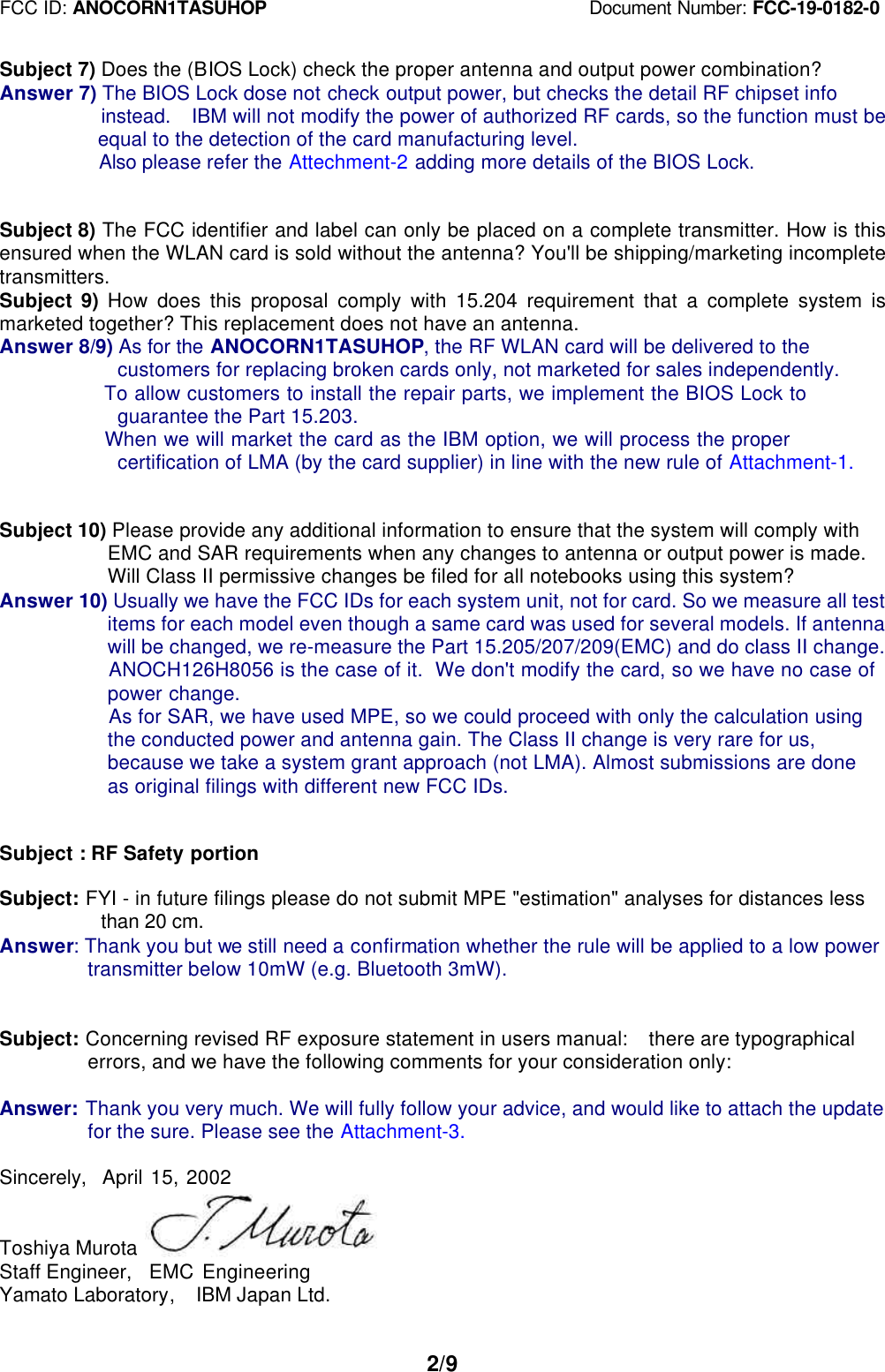 FCC ID: ANOCORN1TASUHOP                                   Document Number: FCC-19-0182-02/9Subject 7) Does the (BIOS Lock) check the proper antenna and output power combination?Answer 7) The BIOS Lock dose not check output power, but checks the detail RF chipset info          instead.  IBM will not modify the power of authorized RF cards, so the function must be  equal to the detection of the card manufacturing level.  Also please refer the Attechment-2 adding more details of the BIOS Lock.Subject 8) The FCC identifier and label can only be placed on a complete transmitter. How is thisensured when the WLAN card is sold without the antenna? You&apos;ll be shipping/marketing incompletetransmitters.Subject  9) How does this proposal comply with 15.204 requirement that a complete system ismarketed together? This replacement does not have an antenna.Answer 8/9) As for the ANOCORN1TASUHOP, the RF WLAN card will be delivered to the    customers for replacing broken cards only, not marketed for sales independently.    To allow customers to install the repair parts, we implement the BIOS Lock to    guarantee the Part 15.203.    When we will market the card as the IBM option, we will process the proper    certification of LMA (by the card supplier) in line with the new rule of Attachment-1.Subject 10) Please provide any additional information to ensure that the system will comply with   EMC and SAR requirements when any changes to antenna or output power is made.   Will Class II permissive changes be filed for all notebooks using this system?Answer 10) Usually we have the FCC IDs for each system unit, not for card. So we measure all test   items for each model even though a same card was used for several models. If antenna   will be changed, we re-measure the Part 15.205/207/209(EMC) and do class II change.   ANOCH126H8056 is the case of it.  We don&apos;t modify the card, so we have no case of   power change.   As for SAR, we have used MPE, so we could proceed with only the calculation using   the conducted power and antenna gain. The Class II change is very rare for us,   because we take a system grant approach (not LMA). Almost submissions are done   as original filings with different new FCC IDs.Subject : RF Safety portionSubject: FYI - in future filings please do not submit MPE &quot;estimation&quot; analyses for distances less          than 20 cm.Answer: Thank you but we still need a confirmation whether the rule will be applied to a low power transmitter below 10mW (e.g. Bluetooth 3mW).Subject: Concerning revised RF exposure statement in users manual:  there are typographical errors, and we have the following comments for your consideration only:Answer: Thank you very much. We will fully follow your advice, and would like to attach the update for the sure. Please see the Attachment-3.Sincerely,  April 15, 2002Toshiya MurotaStaff Engineer,  EMC EngineeringYamato Laboratory,  IBM Japan Ltd.