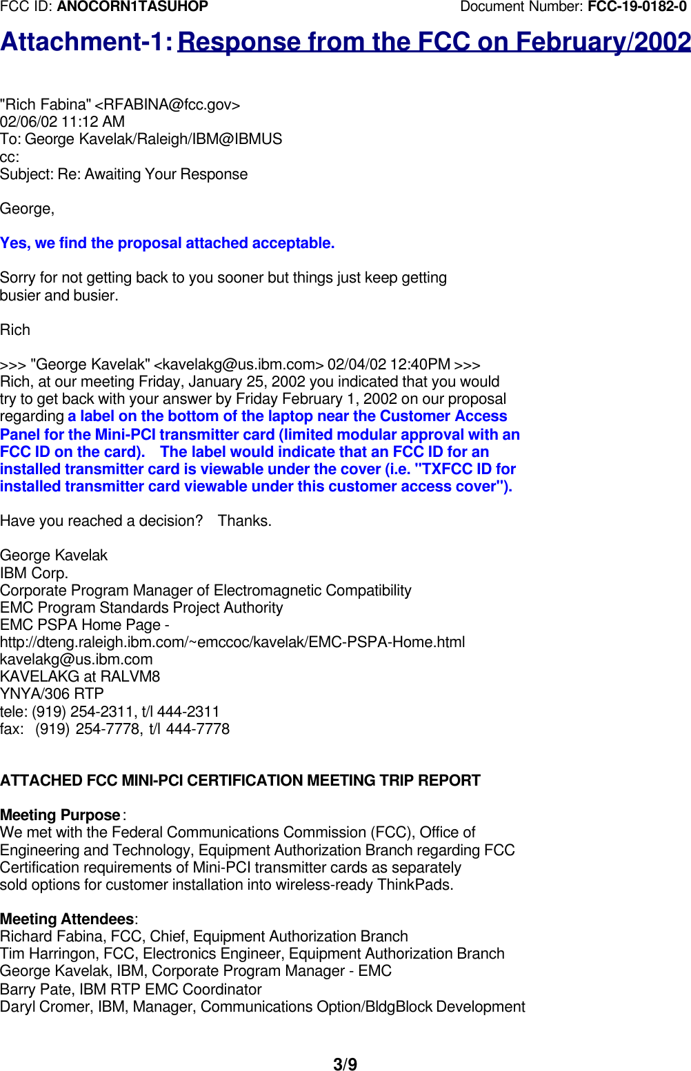 FCC ID: ANOCORN1TASUHOP                                   Document Number: FCC-19-0182-03/9Attachment-1: Response from the FCC on February/2002&quot;Rich Fabina&quot; &lt;RFABINA@fcc.gov&gt;02/06/02 11:12 AMTo: George Kavelak/Raleigh/IBM@IBMUScc:Subject: Re: Awaiting Your ResponseGeorge,Yes, we find the proposal attached acceptable.Sorry for not getting back to you sooner but things just keep gettingbusier and busier.Rich&gt;&gt;&gt; &quot;George Kavelak&quot; &lt;kavelakg@us.ibm.com&gt; 02/04/02 12:40PM &gt;&gt;&gt;Rich, at our meeting Friday, January 25, 2002 you indicated that you wouldtry to get back with your answer by Friday February 1, 2002 on our proposalregarding a label on the bottom of the laptop near the Customer AccessPanel for the Mini-PCI transmitter card (limited modular approval with anFCC ID on the card).  The label would indicate that an FCC ID for aninstalled transmitter card is viewable under the cover (i.e. &quot;TXFCC ID forinstalled transmitter card viewable under this customer access cover&quot;).Have you reached a decision?  Thanks.George KavelakIBM Corp.Corporate Program Manager of Electromagnetic CompatibilityEMC Program Standards Project AuthorityEMC PSPA Home Page -http://dteng.raleigh.ibm.com/~emccoc/kavelak/EMC-PSPA-Home.htmlkavelakg@us.ibm.comKAVELAKG at RALVM8YNYA/306 RTPtele: (919) 254-2311, t/l 444-2311fax:  (919) 254-7778, t/l 444-7778ATTACHED FCC MINI-PCI CERTIFICATION MEETING TRIP REPORTMeeting Purpose:We met with the Federal Communications Commission (FCC), Office ofEngineering and Technology, Equipment Authorization Branch regarding FCCCertification requirements of Mini-PCI transmitter cards as separatelysold options for customer installation into wireless-ready ThinkPads.Meeting Attendees:Richard Fabina, FCC, Chief, Equipment Authorization BranchTim Harringon, FCC, Electronics Engineer, Equipment Authorization BranchGeorge Kavelak, IBM, Corporate Program Manager - EMCBarry Pate, IBM RTP EMC CoordinatorDaryl Cromer, IBM, Manager, Communications Option/BldgBlock Development