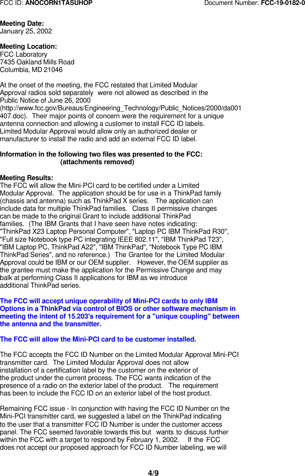 FCC ID: ANOCORN1TASUHOP                                   Document Number: FCC-19-0182-04/9Meeting Date:January 25, 2002Meeting Location:FCC Laboratory7435 Oakland Mills RoadColumbia, MD 21046   At the onset of the meeting, the FCC restated that Limited ModularApproval radios sold separately  were not allowed as described in thePublic Notice of June 26, 2000(http://www.fcc.gov/Bureaus/Engineering_Technology/Public_Notices/2000/da001407.doc).  Their major points of concern were the requirement for a uniqueantenna connection and allowing a customer to install FCC ID labels.Limited Modular Approval would allow only an authorized dealer ormanufacturer to install the radio and add an external FCC ID label.Information in the following two files was presented to the FCC:                  (attachments removed)Meeting Results:The FCC will allow the Mini-PCI card to be certified under a LimitedModular Approval.  The application should be for use in a ThinkPad family(chassis and antenna) such as ThinkPad X series.  The application caninclude data for multiple ThinkPad families.  Class II permissive changescan be made to the original Grant to include additional ThinkPadfamilies.  (The IBM Grants that I have seen have notes indicating:&quot;ThinkPad X23 Laptop Personal Computer&quot;, &quot;Laptop PC IBM ThinkPad R30&quot;,&quot;Full size Notebook type PC integrating IEEE 802.11&quot;, &quot;IBM ThinkPad T23&quot;,&quot;IBM Laptop PC, ThinkPad A22&quot;, &quot;IBM ThinkPad&quot;, &quot;Notebook Type PC IBMThinkPad Series&quot;, and no reference.)  The Grantee for the Limited ModularApproval could be IBM or our OEM supplier.  However, the OEM supplier asthe grantee must make the application for the Permissive Change and maybalk at performing Class II applications for IBM as we introduceadditional ThinkPad series.The FCC will accept unique operability of Mini-PCI cards to only IBMOptions in a ThinkPad via control of BIOS or other software mechanism inmeeting the intent of 15.203&apos;s requirement for a &quot;unique coupling&quot; betweenthe antenna and the transmitter.The FCC will allow the Mini-PCI card to be customer installed.The FCC accepts the FCC ID Number on the Limited Modular Approval Mini-PCItransmitter card.  The Limited Modular Approval does not allowinstallation of a certification label by the customer on the exterior ofthe product under the current process. The FCC wants indication of thepresence of a radio on the exterior label of the product.  The requirementhas been to include the FCC ID on an exterior label of the host product.Remaining FCC issue - In conjunction with having the FCC ID Number on theMini-PCI transmitter card, we suggested a label on the ThinkPad indicatingto the user that a transmitter FCC ID Number is under the customer accesspanel. The FCC seemed favorable towards this but  wants to discuss furtherwithin the FCC with a target to respond by February 1, 2002.   If the FCCdoes not accept our proposed approach for FCC ID Number labeling, we will