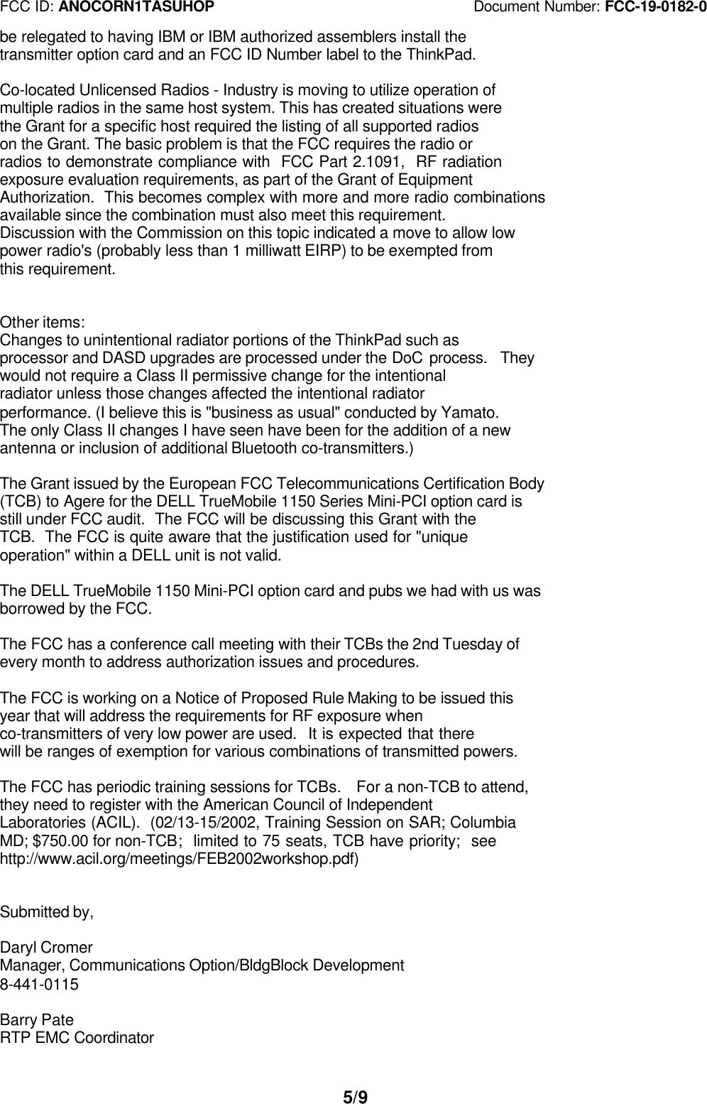 FCC ID: ANOCORN1TASUHOP                                   Document Number: FCC-19-0182-05/9be relegated to having IBM or IBM authorized assemblers install thetransmitter option card and an FCC ID Number label to the ThinkPad.Co-located Unlicensed Radios - Industry is moving to utilize operation ofmultiple radios in the same host system. This has created situations werethe Grant for a specific host required the listing of all supported radioson the Grant. The basic problem is that the FCC requires the radio orradios to demonstrate compliance with  FCC Part 2.1091,  RF radiationexposure evaluation requirements, as part of the Grant of EquipmentAuthorization.  This becomes complex with more and more radio combinationsavailable since the combination must also meet this requirement.Discussion with the Commission on this topic indicated a move to allow lowpower radio&apos;s (probably less than 1 milliwatt EIRP) to be exempted fromthis requirement.Other items:Changes to unintentional radiator portions of the ThinkPad such asprocessor and DASD upgrades are processed under the DoC process.  Theywould not require a Class II permissive change for the intentionalradiator unless those changes affected the intentional radiatorperformance. (I believe this is &quot;business as usual&quot; conducted by Yamato.The only Class II changes I have seen have been for the addition of a newantenna or inclusion of additional Bluetooth co-transmitters.)The Grant issued by the European FCC Telecommunications Certification Body(TCB) to Agere for the DELL TrueMobile 1150 Series Mini-PCI option card isstill under FCC audit.  The FCC will be discussing this Grant with theTCB.  The FCC is quite aware that the justification used for &quot;uniqueoperation&quot; within a DELL unit is not valid.The DELL TrueMobile 1150 Mini-PCI option card and pubs we had with us wasborrowed by the FCC.The FCC has a conference call meeting with their TCBs the 2nd Tuesday ofevery month to address authorization issues and procedures.The FCC is working on a Notice of Proposed Rule Making to be issued thisyear that will address the requirements for RF exposure whenco-transmitters of very low power are used.  It is expected that therewill be ranges of exemption for various combinations of transmitted powers.The FCC has periodic training sessions for TCBs.  For a non-TCB to attend,they need to register with the American Council of IndependentLaboratories (ACIL).  (02/13-15/2002, Training Session on SAR; ColumbiaMD; $750.00 for non-TCB;  limited to 75 seats, TCB have priority;  seehttp://www.acil.org/meetings/FEB2002workshop.pdf)Submitted by,Daryl CromerManager, Communications Option/BldgBlock Development8-441-0115Barry PateRTP EMC Coordinator