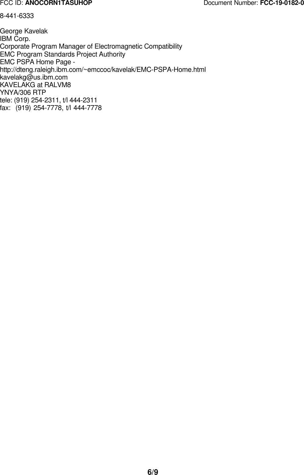FCC ID: ANOCORN1TASUHOP                                   Document Number: FCC-19-0182-06/98-441-6333George KavelakIBM Corp.Corporate Program Manager of Electromagnetic CompatibilityEMC Program Standards Project AuthorityEMC PSPA Home Page -http://dteng.raleigh.ibm.com/~emccoc/kavelak/EMC-PSPA-Home.htmlkavelakg@us.ibm.comKAVELAKG at RALVM8YNYA/306 RTPtele: (919) 254-2311, t/l 444-2311fax:  (919) 254-7778, t/l 444-7778
