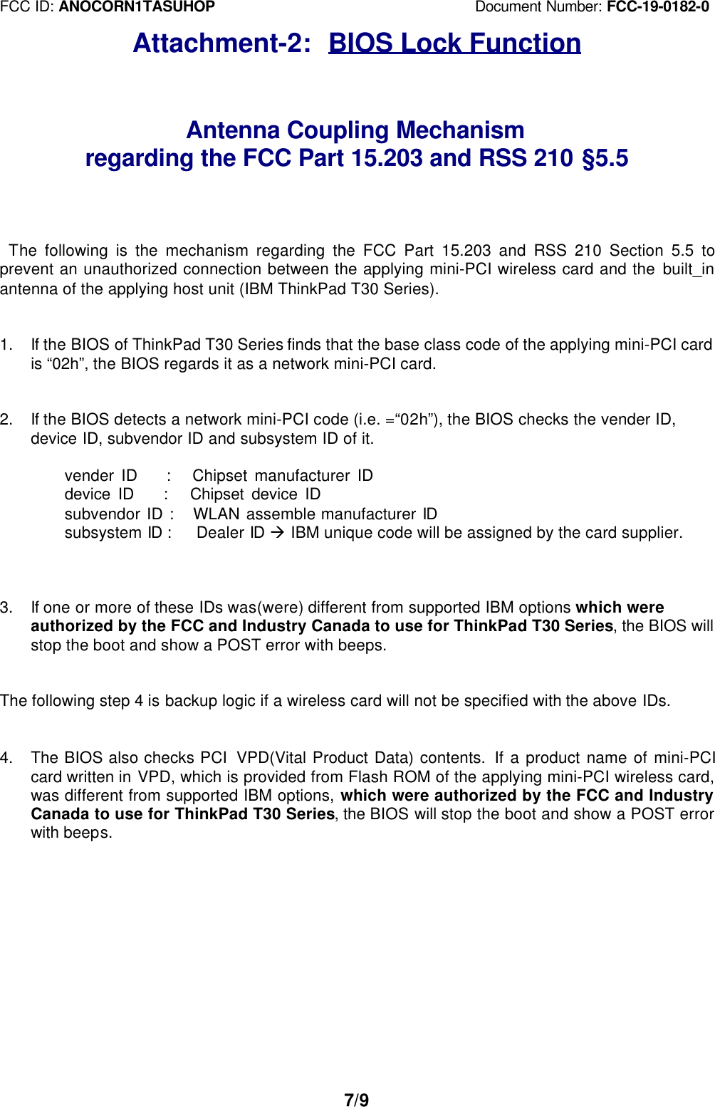FCC ID: ANOCORN1TASUHOP                                   Document Number: FCC-19-0182-07/9Attachment-2:  BIOS Lock FunctionAntenna Coupling Mechanismregarding the FCC Part 15.203 and RSS 210 §5.5   The following is the mechanism regarding the FCC Part 15.203 and RSS 210 Section 5.5 toprevent an unauthorized connection between the applying mini-PCI wireless card and the built_inantenna of the applying host unit (IBM ThinkPad T30 Series).1. If the BIOS of ThinkPad T30 Series finds that the base class code of the applying mini-PCI cardis “02h”, the BIOS regards it as a network mini-PCI card.2. If the BIOS detects a network mini-PCI code (i.e. =“02h”), the BIOS checks the vender ID,device ID, subvendor ID and subsystem ID of it.        vender ID    :   Chipset manufacturer ID    device ID    :   Chipset device ID        subvendor ID :   WLAN assemble manufacturer ID        subsystem ID :   Dealer ID à IBM unique code will be assigned by the card supplier.3. If one or more of these IDs was(were) different from supported IBM options which wereauthorized by the FCC and Industry Canada to use for ThinkPad T30 Series, the BIOS willstop the boot and show a POST error with beeps.The following step 4 is backup logic if a wireless card will not be specified with the above IDs.4. The BIOS also checks PCI  VPD(Vital Product Data) contents.  If a product name of mini-PCIcard written in VPD, which is provided from Flash ROM of the applying mini-PCI wireless card,was different from supported IBM options, which were authorized by the FCC and IndustryCanada to use for ThinkPad T30 Series, the BIOS will stop the boot and show a POST errorwith beeps.