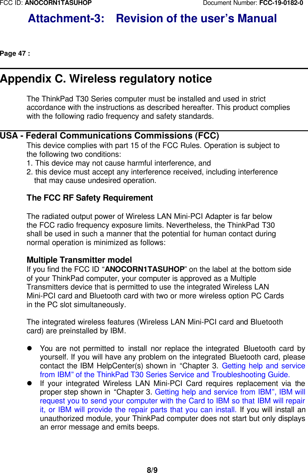 FCC ID: ANOCORN1TASUHOP                                   Document Number: FCC-19-0182-08/9Attachment-3:  Revision of the user’s ManualPage 47 :Appendix C. Wireless regulatory noticeThe ThinkPad T30 Series computer must be installed and used in strictaccordance with the instructions as described hereafter. This product complieswith the following radio frequency and safety standards.USA - Federal Communications Commissions (FCC)This device complies with part 15 of the FCC Rules. Operation is subject tothe following two conditions:1. This device may not cause harmful interference, and2. this device must accept any interference received, including interference  that may cause undesired operation.The FCC RF Safety RequirementThe radiated output power of Wireless LAN Mini-PCI Adapter is far belowthe FCC radio frequency exposure limits. Nevertheless, the ThinkPad T30shall be used in such a manner that the potential for human contact duringnormal operation is minimized as follows:Multiple Transmitter modelIf you find the FCC ID “ANOCORN1TASUHOP” on the label at the bottom sideof your ThinkPad computer, your computer is approved as a MultipleTransmitters device that is permitted to use the integrated Wireless LANMini-PCI card and Bluetooth card with two or more wireless option PC Cardsin the PC slot simultaneously.The integrated wireless features (Wireless LAN Mini-PCI card and Bluetoothcard) are preinstalled by IBM.l You  are not permitted to install  nor replace the integrated  Bluetooth card byyourself. If you will have any problem on the integrated Bluetooth card, pleasecontact the IBM HelpCenter(s) shown in “Chapter 3. Getting help and servicefrom IBM” of the ThinkPad T30 Series Service and Troubleshooting Guide.l If your integrated Wireless LAN Mini-PCI Card requires replacement via theproper step shown in “Chapter 3. Getting help and service from IBM”, IBM willrequest you to send your computer with the Card to IBM so that IBM will repairit, or IBM will provide the repair parts that you can install. If you will install anunauthorized module, your ThinkPad computer does not start but only displaysan error message and emits beeps.