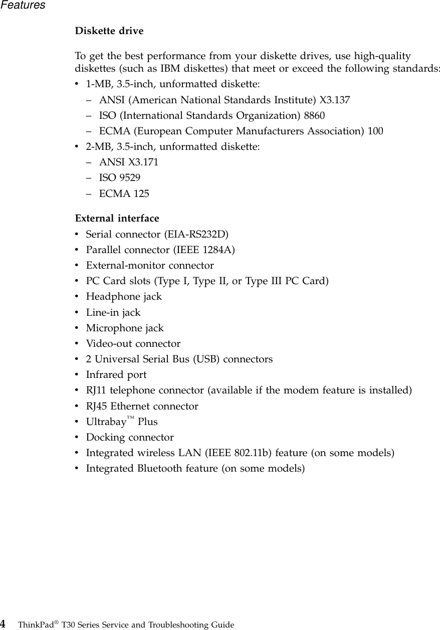 Diskette driveTo get the best performance from your diskette drives, use high-qualitydiskettes (such as IBM diskettes) that meet or exceed the following standards:v1-MB, 3.5-inch, unformatted diskette:–ANSI (American National Standards Institute) X3.137–ISO (International Standards Organization) 8860–ECMA (European Computer Manufacturers Association) 100v2-MB, 3.5-inch, unformatted diskette:–ANSI X3.171–ISO 9529–ECMA 125External interfacevSerial connector (EIA-RS232D)vParallel connector (IEEE 1284A)vExternal-monitor connectorvPC Card slots (Type I, Type II, or Type III PC Card)vHeadphone jackvLine-in jackvMicrophone jackvVideo-out connectorv2 Universal Serial Bus (USB) connectorsvInfrared portvRJ11 telephone connector (available if the modem feature is installed)vRJ45 Ethernet connectorvUltrabay™PlusvDocking connectorvIntegrated wireless LAN (IEEE 802.11b) feature (on some models)vIntegrated Bluetooth feature (on some models)Features4ThinkPad®T30 Series Service and Troubleshooting Guide