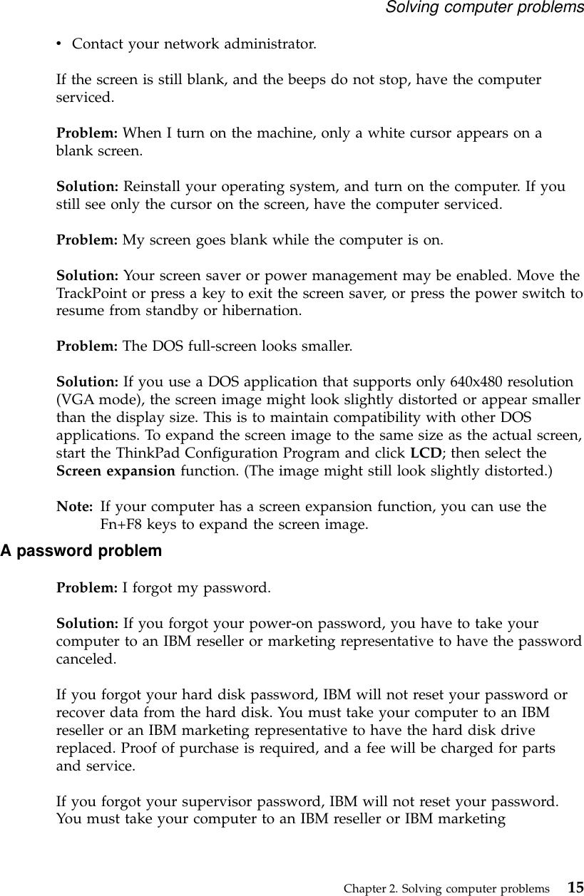 vContact your network administrator.If the screen is still blank, and the beeps do not stop, have the computerserviced.Problem: When I turn on the machine, only a white cursor appears on ablank screen.Solution: Reinstall your operating system, and turn on the computer. If youstill see only the cursor on the screen, have the computer serviced.Problem: My screen goes blank while the computer is on.Solution: Your screen saver or power management may be enabled. Move theTrackPoint or press a key to exit the screen saver, or press the power switch toresume from standby or hibernation.Problem: The DOS full-screen looks smaller.Solution: If you use a DOS application that supports only 640x480 resolution(VGA mode), the screen image might look slightly distorted or appear smallerthan the display size. This is to maintain compatibility with other DOSapplications. To expand the screen image to the same size as the actual screen,start the ThinkPad Configuration Program and click LCD; then select theScreen expansion function. (The image might still look slightly distorted.)Note: If your computer has a screen expansion function, you can use theFn+F8 keys to expand the screen image.A password problemProblem: I forgot my password.Solution: If you forgot your power-on password, you have to take yourcomputer to an IBM reseller or marketing representative to have the passwordcanceled.If you forgot your hard disk password, IBM will not reset your password orrecover data from the hard disk. You must take your computer to an IBMreseller or an IBM marketing representative to have the hard disk drivereplaced. Proof of purchase is required, and a fee will be charged for partsand service.If you forgot your supervisor password, IBM will not reset your password.You must take your computer to an IBM reseller or IBM marketingSolving computer problemsChapter 2. Solving computer problems 15