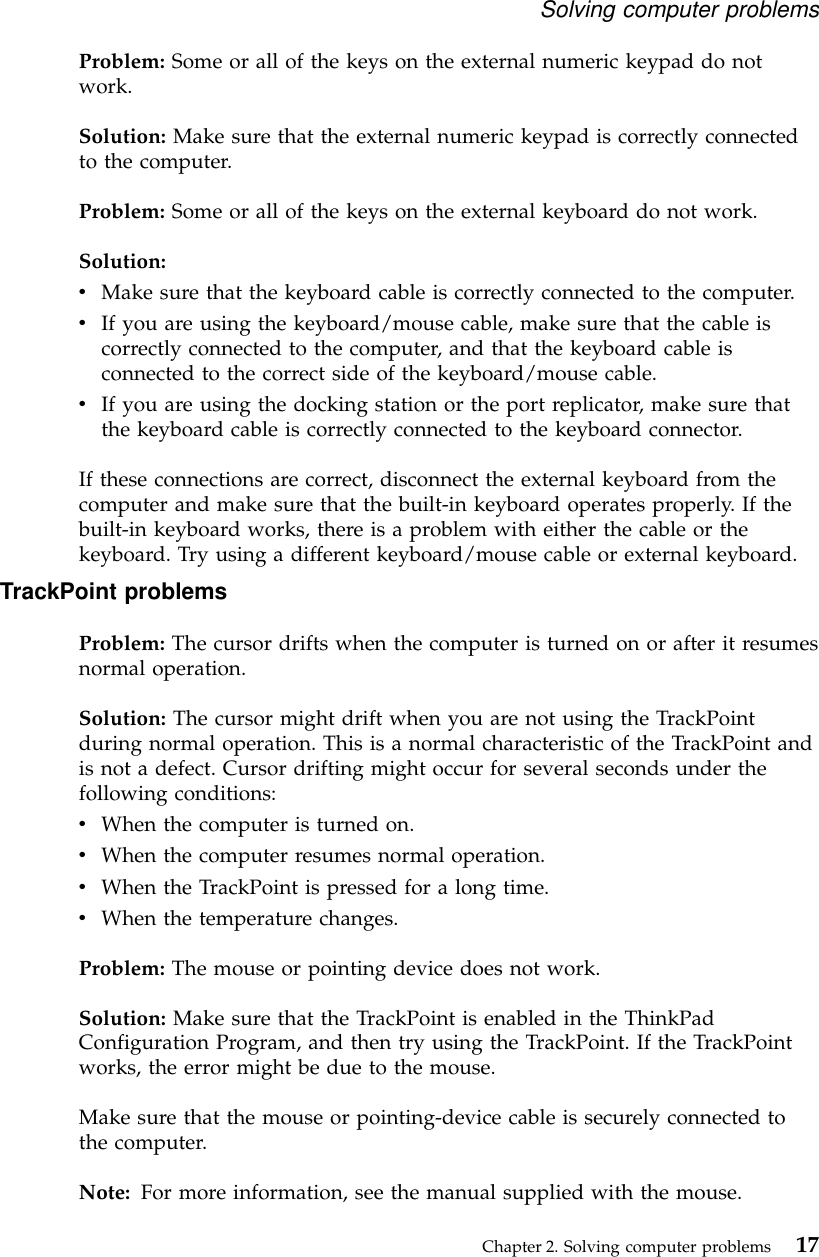 Problem: Some or all of the keys on the external numeric keypad do notwork.Solution: Make sure that the external numeric keypad is correctly connectedto the computer.Problem: Some or all of the keys on the external keyboard do not work.Solution:vMake sure that the keyboard cable is correctly connected to the computer.vIf you are using the keyboard/mouse cable, make sure that the cable iscorrectly connected to the computer, and that the keyboard cable isconnected to the correct side of the keyboard/mouse cable.vIf you are using the docking station or the port replicator, make sure thatthe keyboard cable is correctly connected to the keyboard connector.If these connections are correct, disconnect the external keyboard from thecomputer and make sure that the built-in keyboard operates properly. If thebuilt-in keyboard works, there is a problem with either the cable or thekeyboard. Try using a different keyboard/mouse cable or external keyboard.TrackPoint problemsProblem: The cursor drifts when the computer is turned on or after it resumesnormal operation.Solution: The cursor might drift when you are not using the TrackPointduring normal operation. This is a normal characteristic of the TrackPoint andis not a defect. Cursor drifting might occur for several seconds under thefollowing conditions:vWhen the computer is turned on.vWhen the computer resumes normal operation.vWhen the TrackPoint is pressed for a long time.vWhen the temperature changes.Problem: The mouse or pointing device does not work.Solution: Make sure that the TrackPoint is enabled in the ThinkPadConfiguration Program, and then try using the TrackPoint. If the TrackPointworks, the error might be due to the mouse.Make sure that the mouse or pointing-device cable is securely connected tothe computer.Note: For more information, see the manual supplied with the mouse.Solving computer problemsChapter 2. Solving computer problems 17