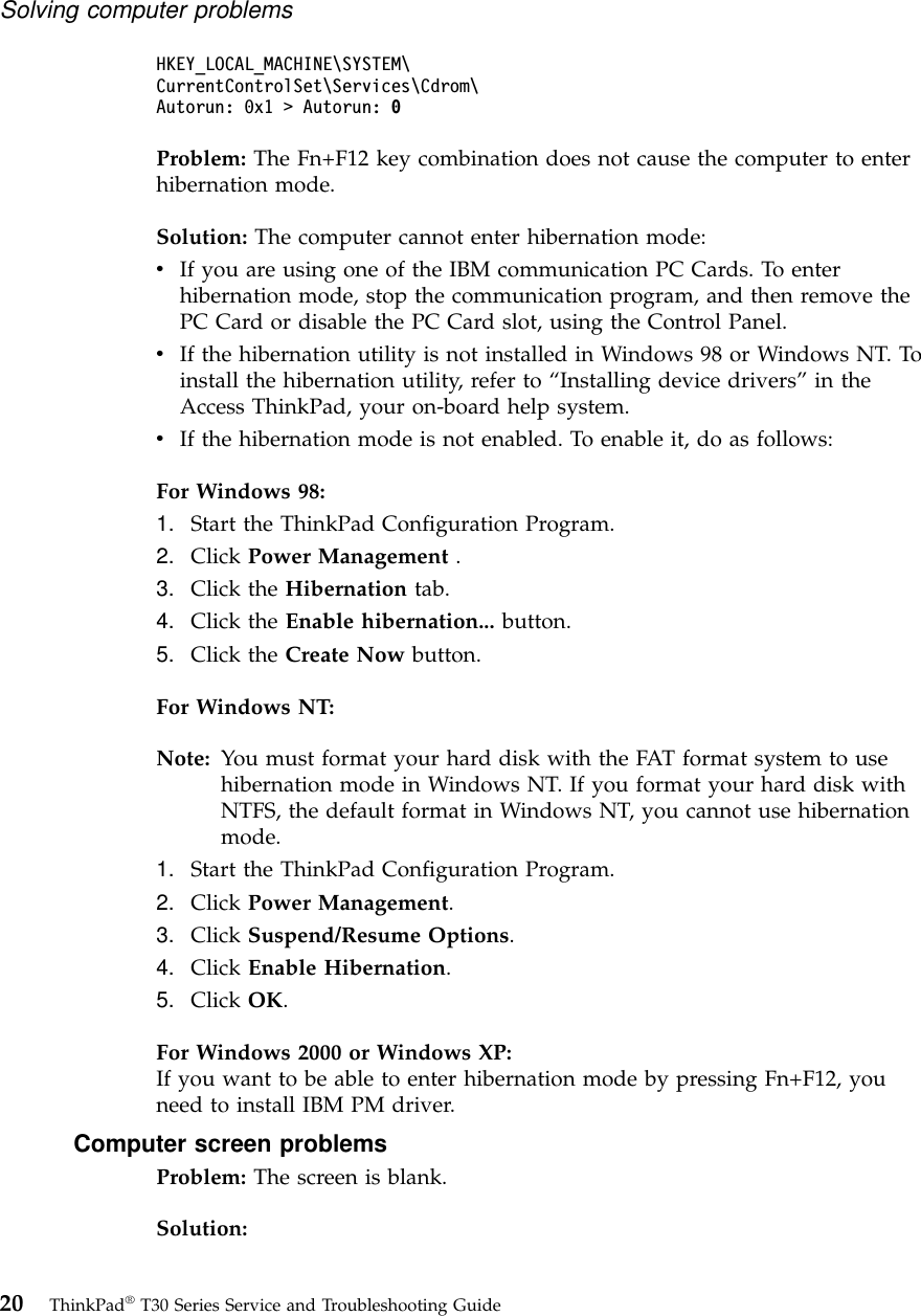 HKEY_LOCAL_MACHINE\SYSTEM\CurrentControlSet\Services\Cdrom\Autorun: 0x1 &gt; Autorun: 0Problem: The Fn+F12 key combination does not cause the computer to enterhibernation mode.Solution: The computer cannot enter hibernation mode:vIf you are using one of the IBM communication PC Cards. To enterhibernation mode, stop the communication program, and then remove thePC Card or disable the PC Card slot, using the Control Panel.vIf the hibernation utility is not installed in Windows 98 or Windows NT. Toinstall the hibernation utility, refer to “Installing device drivers”in theAccess ThinkPad, your on-board help system.vIf the hibernation mode is not enabled. To enable it, do as follows:For Windows 98:1. Start the ThinkPad Configuration Program.2. Click Power Management .3. Click the Hibernation tab.4. Click the Enable hibernation... button.5. Click the Create Now button.For Windows NT:Note: You must format your hard disk with the FAT format system to usehibernation mode in Windows NT. If you format your hard disk withNTFS, the default format in Windows NT, you cannot use hibernationmode.1. Start the ThinkPad Configuration Program.2. Click Power Management.3. Click Suspend/Resume Options.4. Click Enable Hibernation.5. Click OK.For Windows 2000 or Windows XP:If you want to be able to enter hibernation mode by pressing Fn+F12, youneed to install IBM PM driver.Computer screen problemsProblem: The screen is blank.Solution:Solving computer problems20 ThinkPad®T30 Series Service and Troubleshooting Guide