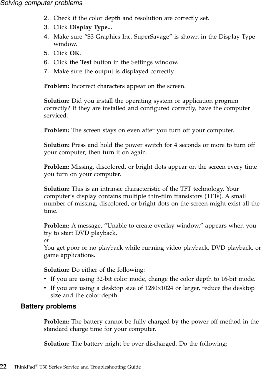 2. Check if the color depth and resolution are correctly set.3. Click Display Type...4. Make sure “S3 Graphics Inc. SuperSavage”is shown in the Display Typewindow.5. Click OK.6. Click the Test button in the Settings window.7. Make sure the output is displayed correctly.Problem: Incorrect characters appear on the screen.Solution: Did you install the operating system or application programcorrectly? If they are installed and configured correctly, have the computerserviced.Problem: The screen stays on even after you turn off your computer.Solution: Press and hold the power switch for 4 seconds or more to turn offyour computer; then turn it on again.Problem: Missing, discolored, or bright dots appear on the screen every timeyou turn on your computer.Solution: This is an intrinsic characteristic of the TFT technology. Yourcomputer’s display contains multiple thin-film transistors (TFTs). A smallnumber of missing, discolored, or bright dots on the screen might exist all thetime.Problem: A message, “Unable to create overlay window,”appears when youtry to start DVD playback.orYou get poor or no playback while running video playback, DVD playback, orgame applications.Solution: Do either of the following:vIf you are using 32-bit color mode, change the color depth to 16-bit mode.vIf you are using a desktop size of 1280×1024 or larger, reduce the desktopsize and the color depth.Battery problemsProblem: The battery cannot be fully charged by the power-off method in thestandard charge time for your computer.Solution: The battery might be over-discharged. Do the following:Solving computer problems22 ThinkPad®T30 Series Service and Troubleshooting Guide