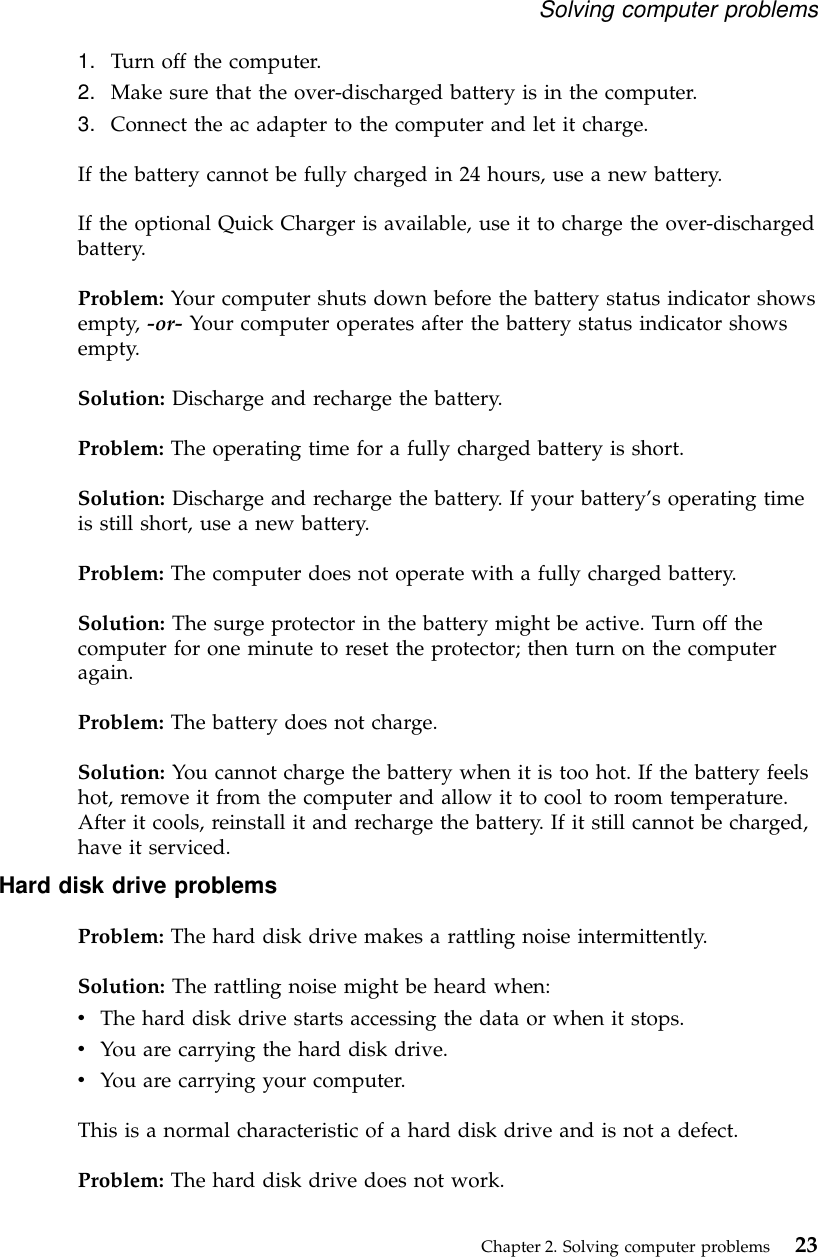 1. Turn off the computer.2. Make sure that the over-discharged battery is in the computer.3. Connect the ac adapter to the computer and let it charge.If the battery cannot be fully charged in 24 hours, use a new battery.If the optional Quick Charger is available, use it to charge the over-dischargedbattery.Problem: Your computer shuts down before the battery status indicator showsempty, -or- Your computer operates after the battery status indicator showsempty.Solution: Discharge and recharge the battery.Problem: The operating time for a fully charged battery is short.Solution: Discharge and recharge the battery. If your battery’s operating timeis still short, use a new battery.Problem: The computer does not operate with a fully charged battery.Solution: The surge protector in the battery might be active. Turn off thecomputer for one minute to reset the protector; then turn on the computeragain.Problem: The battery does not charge.Solution: You cannot charge the battery when it is too hot. If the battery feelshot, remove it from the computer and allow it to cool to room temperature.After it cools, reinstall it and recharge the battery. If it still cannot be charged,have it serviced.Hard disk drive problemsProblem: The hard disk drive makes a rattling noise intermittently.Solution: The rattling noise might be heard when:vThe hard disk drive starts accessing the data or when it stops.vYou are carrying the hard disk drive.vYou are carrying your computer.This is a normal characteristic of a hard disk drive and is not a defect.Problem: The hard disk drive does not work.Solving computer problemsChapter 2. Solving computer problems 23