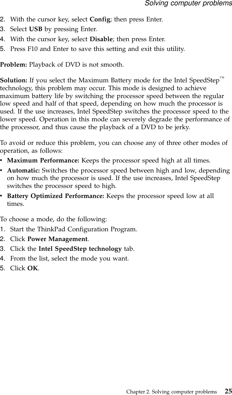 2. With the cursor key, select Config; then press Enter.3. Select USB by pressing Enter.4. With the cursor key, select Disable; then press Enter.5. Press F10 and Enter to save this setting and exit this utility.Problem: Playback of DVD is not smooth.Solution: If you select the Maximum Battery mode for the Intel SpeedStep™technology, this problem may occur. This mode is designed to achievemaximum battery life by switching the processor speed between the regularlow speed and half of that speed, depending on how much the processor isused. If the use increases, Intel SpeedStep switches the processor speed to thelower speed. Operation in this mode can severely degrade the performance ofthe processor, and thus cause the playback of a DVD to be jerky.To avoid or reduce this problem, you can choose any of three other modes ofoperation, as follows:vMaximum Performance: Keeps the processor speed high at all times.vAutomatic: Switches the processor speed between high and low, dependingon how much the processor is used. If the use increases, Intel SpeedStepswitches the processor speed to high.vBattery Optimized Performance: Keeps the processor speed low at alltimes.To choose a mode, do the following:1. Start the ThinkPad Configuration Program.2. Click Power Management.3. Click the Intel SpeedStep technology tab.4. From the list, select the mode you want.5. Click OK.Solving computer problemsChapter 2. Solving computer problems 25