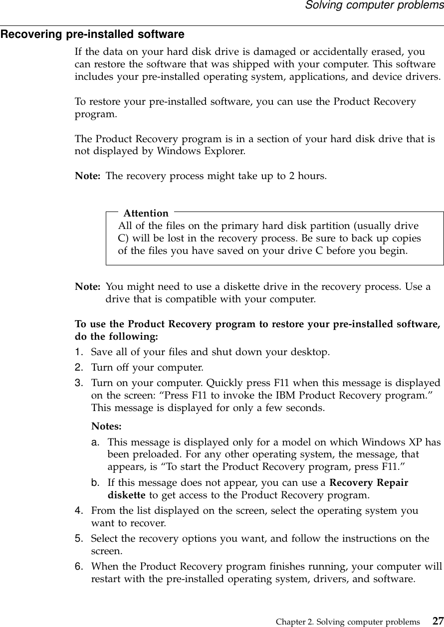 Recovering pre-installed softwareIf the data on your hard disk drive is damaged or accidentally erased, youcan restore the software that was shipped with your computer. This softwareincludes your pre-installed operating system, applications, and device drivers.To restore your pre-installed software, you can use the Product Recoveryprogram.The Product Recovery program is in a section of your hard disk drive that isnot displayed by Windows Explorer.Note: The recovery process might take up to 2 hours.AttentionAll of the files on the primary hard disk partition (usually driveC) will be lost in the recovery process. Be sure to back up copiesof the files you have saved on your drive C before you begin.Note: You might need to use a diskette drive in the recovery process. Use adrive that is compatible with your computer.To use the Product Recovery program to restore your pre-installed software,do the following:1. Save all of your files and shut down your desktop.2. Turn off your computer.3. Turn on your computer. Quickly press F11 when this message is displayedon the screen: “Press F11 to invoke the IBM Product Recovery program.”This message is displayed for only a few seconds.Notes:a. This message is displayed only for a model on which Windows XP hasbeen preloaded. For any other operating system, the message, thatappears, is “To start the Product Recovery program, press F11.”b. If this message does not appear, you can use a Recovery Repairdiskette to get access to the Product Recovery program.4. From the list displayed on the screen, select the operating system youwant to recover.5. Select the recovery options you want, and follow the instructions on thescreen.6. When the Product Recovery program finishes running, your computer willrestart with the pre-installed operating system, drivers, and software.Solving computer problemsChapter 2. Solving computer problems 27