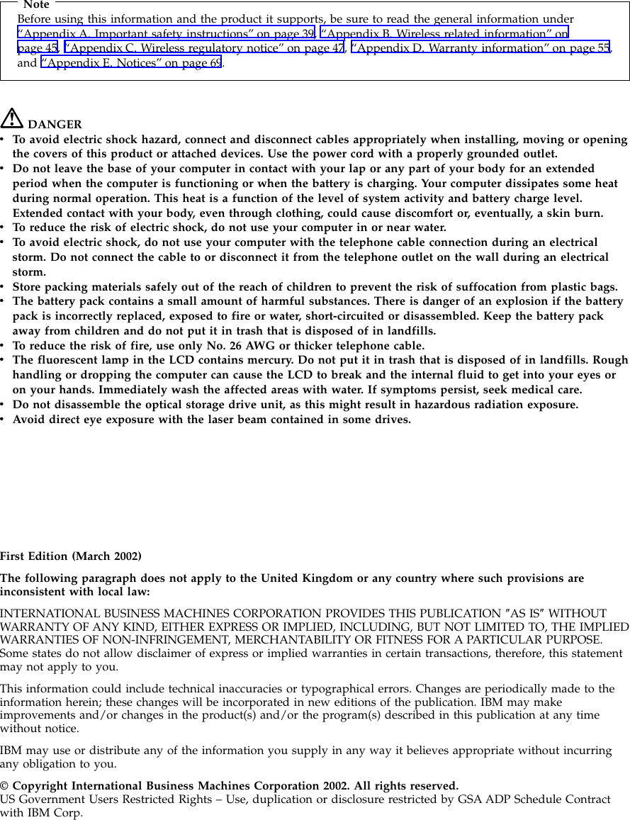 NoteBefore using this information and the product it supports, be sure to read the general information under“Appendix A. Important safety instructions” on page 39, “Appendix B. Wireless related information” onpage 45, “Appendix C. Wireless regulatory notice” on page 47, “Appendix D. Warranty information” on page 55,and “Appendix E. Notices” on page 69.DANGERvTo avoid electric shock hazard, connect and disconnect cables appropriately when installing, moving or openingthe covers of this product or attached devices. Use the power cord with a properly grounded outlet.vDo not leave the base of your computer in contact with your lap or any part of your body for an extendedperiod when the computer is functioning or when the battery is charging. Your computer dissipates some heatduring normal operation. This heat is a function of the level of system activity and battery charge level.Extended contact with your body, even through clothing, could cause discomfort or, eventually, a skin burn.vTo reduce the risk of electric shock, do not use your computer in or near water.vTo avoid electric shock, do not use your computer with the telephone cable connection during an electricalstorm. Do not connect the cable to or disconnect it from the telephone outlet on the wall during an electricalstorm.vStore packing materials safely out of the reach of children to prevent the risk of suffocation from plastic bags.vThe battery pack contains a small amount of harmful substances. There is danger of an explosion if the batterypack is incorrectly replaced, exposed to fire or water, short-circuited or disassembled. Keep the battery packaway from children and do not put it in trash that is disposed of in landfills.vTo reduce the risk of fire, use only No. 26 AWG or thicker telephone cable.vThe fluorescent lamp in the LCD contains mercury. Do not put it in trash that is disposed of in landfills. Roughhandling or dropping the computer can cause the LCD to break and the internal fluid to get into your eyes oron your hands. Immediately wash the affected areas with water. If symptoms persist, seek medical care.vDo not disassemble the optical storage drive unit, as this might result in hazardous radiation exposure.vAvoid direct eye exposure with the laser beam contained in some drives.First Edition (March 2002)The following paragraph does not apply to the United Kingdom or any country where such provisions areinconsistent with local law:INTERNATIONAL BUSINESS MACHINES CORPORATION PROVIDES THIS PUBLICATION ″AS IS″WITHOUTWARRANTY OF ANY KIND, EITHER EXPRESS OR IMPLIED, INCLUDING, BUT NOT LIMITED TO, THE IMPLIEDWARRANTIES OF NON-INFRINGEMENT, MERCHANTABILITY OR FITNESS FOR A PARTICULAR PURPOSE.Some states do not allow disclaimer of express or implied warranties in certain transactions, therefore, this statementmay not apply to you.This information could include technical inaccuracies or typographical errors. Changes are periodically made to theinformation herein; these changes will be incorporated in new editions of the publication. IBM may makeimprovements and/or changes in the product(s) and/or the program(s) described in this publication at any timewithout notice.IBM may use or distribute any of the information you supply in any way it believes appropriate without incurringany obligation to you.© Copyright International Business Machines Corporation 2002. All rights reserved.US Government Users Restricted Rights – Use, duplication or disclosure restricted by GSA ADP Schedule Contractwith IBM Corp.