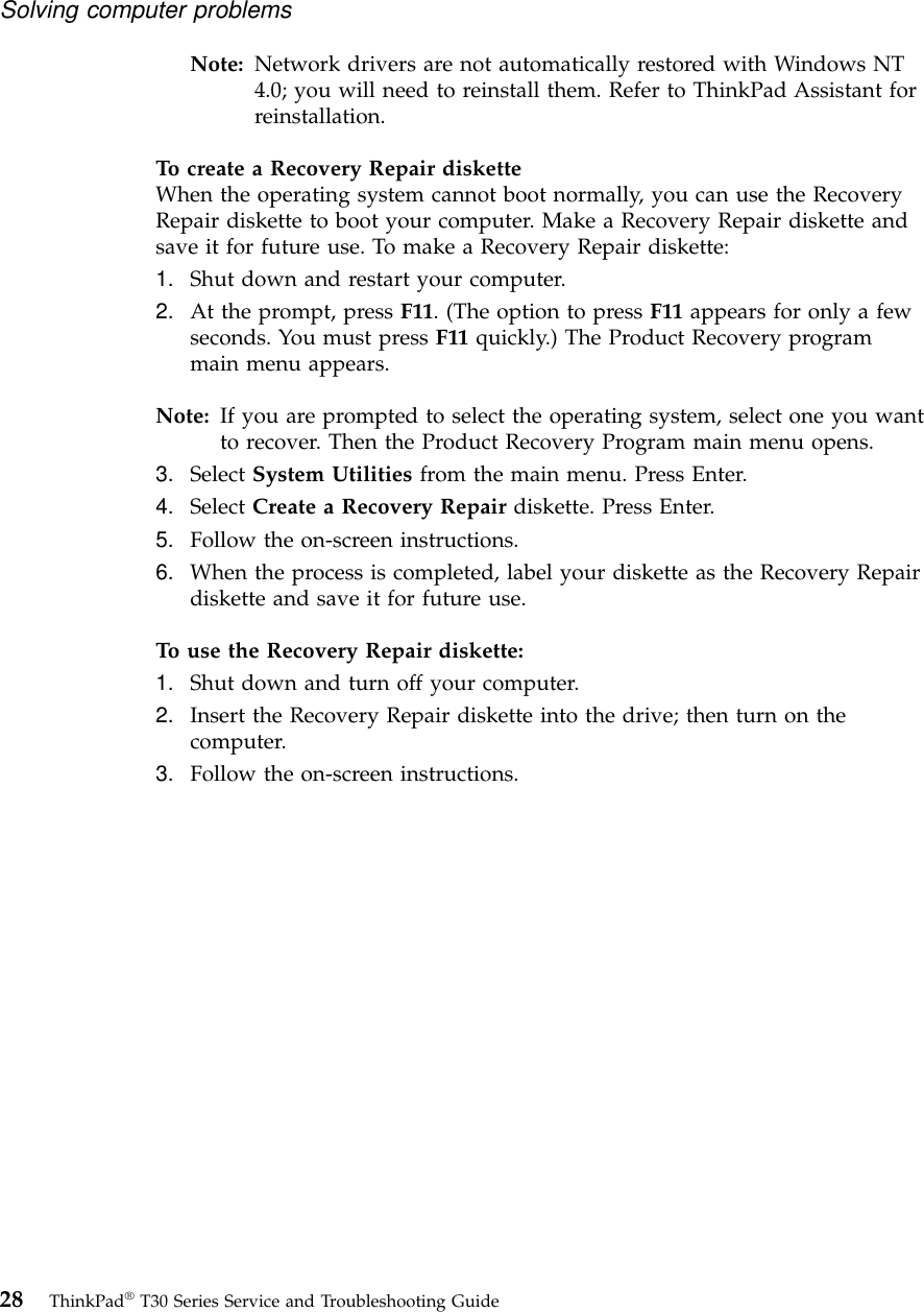 Note: Network drivers are not automatically restored with Windows NT4.0; you will need to reinstall them. Refer to ThinkPad Assistant forreinstallation.To create a Recovery Repair disketteWhen the operating system cannot boot normally, you can use the RecoveryRepair diskette to boot your computer. Make a Recovery Repair diskette andsave it for future use. To make a Recovery Repair diskette:1. Shut down and restart your computer.2. At the prompt, press F11. (The option to press F11 appears for only a fewseconds. You must press F11 quickly.) The Product Recovery programmain menu appears.Note: If you are prompted to select the operating system, select one you wantto recover. Then the Product Recovery Program main menu opens.3. Select System Utilities from the main menu. Press Enter.4. Select Create a Recovery Repair diskette. Press Enter.5. Follow the on-screen instructions.6. When the process is completed, label your diskette as the Recovery Repairdiskette and save it for future use.To use the Recovery Repair diskette:1. Shut down and turn off your computer.2. Insert the Recovery Repair diskette into the drive; then turn on thecomputer.3. Follow the on-screen instructions.Solving computer problems28 ThinkPad®T30 Series Service and Troubleshooting Guide