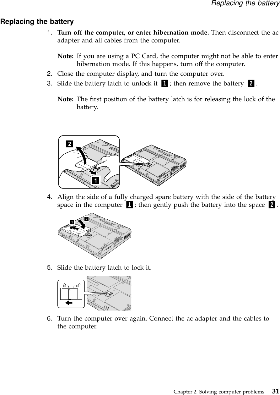 Replacing the battery1. Turn off the computer, or enter hibernation mode. Then disconnect the acadapter and all cables from the computer.Note: If you are using a PC Card, the computer might not be able to enterhibernation mode. If this happens, turn off the computer.2. Close the computer display, and turn the computer over.3. Slide the battery latch to unlock it 1; then remove the battery 2.Note: The first position of the battery latch is for releasing the lock of thebattery.4. Align the side of a fully charged spare battery with the side of the batteryspace in the computer 1; then gently push the battery into the space 2.5. Slide the battery latch to lock it.6. Turn the computer over again. Connect the ac adapter and the cables tothe computer.Replacing the batteryChapter 2. Solving computer problems 31