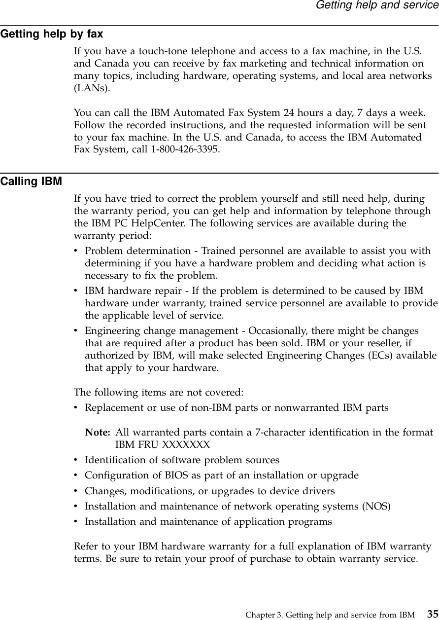Getting help by faxIf you have a touch-tone telephone and access to a fax machine, in the U.S.and Canada you can receive by fax marketing and technical information onmany topics, including hardware, operating systems, and local area networks(LANs).You can call the IBM Automated Fax System 24 hours a day, 7 days a week.Follow the recorded instructions, and the requested information will be sentto your fax machine. In the U.S. and Canada, to access the IBM AutomatedFax System, call 1-800-426-3395.Calling IBMIf you have tried to correct the problem yourself and still need help, duringthe warranty period, you can get help and information by telephone throughthe IBM PC HelpCenter. The following services are available during thewarranty period:vProblem determination - Trained personnel are available to assist you withdetermining if you have a hardware problem and deciding what action isnecessary to fix the problem.vIBM hardware repair - If the problem is determined to be caused by IBMhardware under warranty, trained service personnel are available to providethe applicable level of service.vEngineering change management - Occasionally, there might be changesthat are required after a product has been sold. IBM or your reseller, ifauthorized by IBM, will make selected Engineering Changes (ECs) availablethat apply to your hardware.The following items are not covered:vReplacement or use of non-IBM parts or nonwarranted IBM partsNote: All warranted parts contain a 7-character identification in the formatIBM FRU XXXXXXXvIdentification of software problem sourcesvConfiguration of BIOS as part of an installation or upgradevChanges, modifications, or upgrades to device driversvInstallation and maintenance of network operating systems (NOS)vInstallation and maintenance of application programsRefer to your IBM hardware warranty for a full explanation of IBM warrantyterms. Be sure to retain your proof of purchase to obtain warranty service.Getting help and serviceChapter 3. Getting help and service from IBM 35