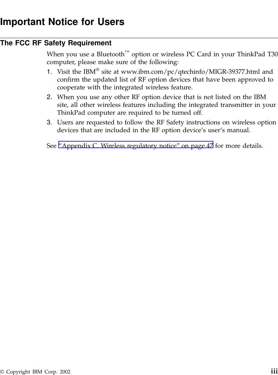 Important Notice for UsersThe FCC RF Safety RequirementWhen you use a Bluetooth™option or wireless PC Card in your ThinkPad T30computer, please make sure of the following:1. Visit the IBM®site at www.ibm.com/pc/qtechinfo/MIGR-39377.html andconfirm the updated list of RF option devices that have been approved tocooperate with the integrated wireless feature.2. When you use any other RF option device that is not listed on the IBMsite, all other wireless features including the integrated transmitter in yourThinkPad computer are required to be turned off.3. Users are requested to follow the RF Safety instructions on wireless optiondevices that are included in the RF option device’s user’s manual.See “Appendix C. Wireless regulatory notice”on page 47 for more details.© Copyright IBM Corp. 2002 iii
