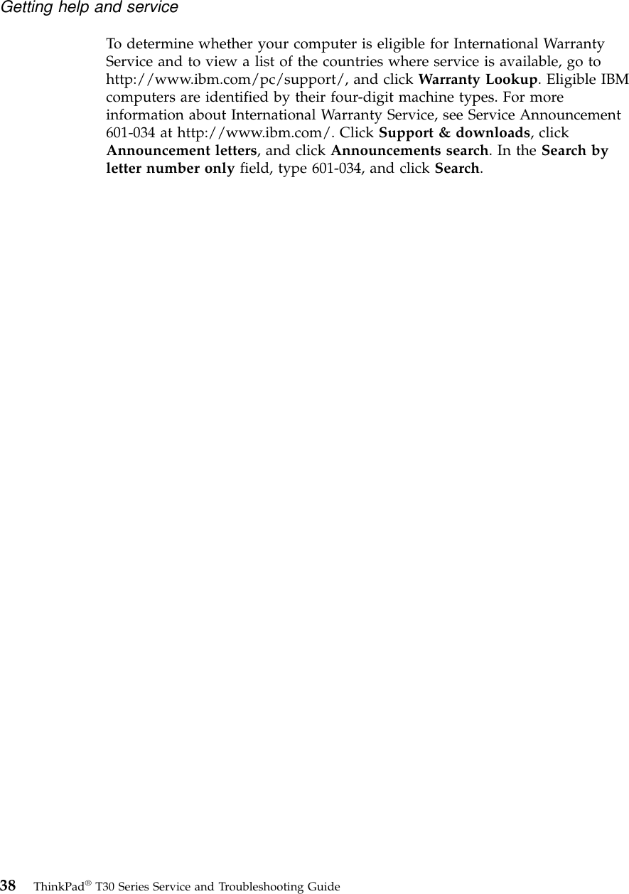 To determine whether your computer is eligible for International WarrantyService and to view a list of the countries where service is available, go tohttp://www.ibm.com/pc/support/, and click Warranty Lookup. Eligible IBMcomputers are identified by their four-digit machine types. For moreinformation about International Warranty Service, see Service Announcement601-034 at http://www.ibm.com/. Click Support &amp; downloads, clickAnnouncement letters, and click Announcements search.IntheSearch byletter number only field, type 601-034, and click Search.Getting help and service38 ThinkPad®T30 Series Service and Troubleshooting Guide