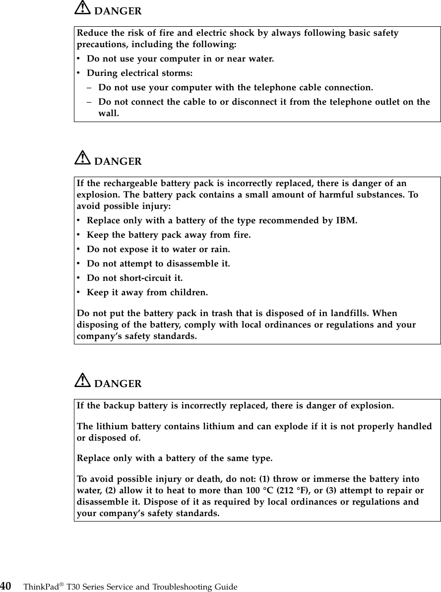 DANGERReduce the risk of fire and electric shock by always following basic safetyprecautions, including the following:vDo not use your computer in or near water.vDuring electrical storms:–Do not use your computer with the telephone cable connection.–Do not connect the cable to or disconnect it from the telephone outlet on thewall.DANGERIf the rechargeable battery pack is incorrectly replaced, there is danger of anexplosion. The battery pack contains a small amount of harmful substances. Toavoid possible injury:vReplace only with a battery of the type recommended by IBM.vKeep the battery pack away from fire.vDo not expose it to water or rain.vDo not attempt to disassemble it.vDo not short-circuit it.vKeep it away from children.Do not put the battery pack in trash that is disposed of in landfills. Whendisposing of the battery, comply with local ordinances or regulations and yourcompany’s safety standards.DANGERIf the backup battery is incorrectly replaced, there is danger of explosion.The lithium battery contains lithium and can explode if it is not properly handledor disposed of.Replace only with a battery of the same type.To avoid possible injury or death, do not: (1) throw or immerse the battery intowater, (2) allow it to heat to more than 100 °C (212 °F), or (3) attempt to repair ordisassemble it. Dispose of it as required by local ordinances or regulations andyour company’s safety standards.40 ThinkPad®T30 Series Service and Troubleshooting Guide