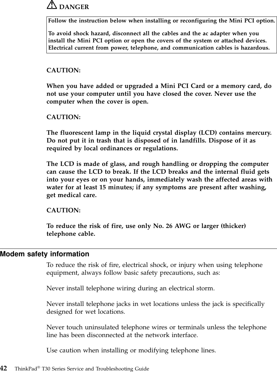 DANGERFollow the instruction below when installing or reconfiguring the Mini PCI option.To avoid shock hazard, disconnect all the cables and the ac adapter when youinstall the Mini PCI option or open the covers of the system or attached devices.Electrical current from power, telephone, and communication cables is hazardous.CAUTION:When you have added or upgraded a Mini PCI Card or a memory card, donot use your computer until you have closed the cover. Never use thecomputer when the cover is open.CAUTION:The fluorescent lamp in the liquid crystal display (LCD) contains mercury.Do not put it in trash that is disposed of in landfills. Dispose of it asrequired by local ordinances or regulations.The LCD is made of glass, and rough handling or dropping the computercan cause the LCD to break. If the LCD breaks and the internal fluid getsinto your eyes or on your hands, immediately wash the affected areas withwater for at least 15 minutes; if any symptoms are present after washing,get medical care.CAUTION:To reduce the risk of fire, use only No. 26 AWG or larger (thicker)telephone cable.Modem safety informationTo reduce the risk of fire, electrical shock, or injury when using telephoneequipment, always follow basic safety precautions, such as:Never install telephone wiring during an electrical storm.Never install telephone jacks in wet locations unless the jack is specificallydesigned for wet locations.Never touch uninsulated telephone wires or terminals unless the telephoneline has been disconnected at the network interface.Use caution when installing or modifying telephone lines.42 ThinkPad®T30 Series Service and Troubleshooting Guide