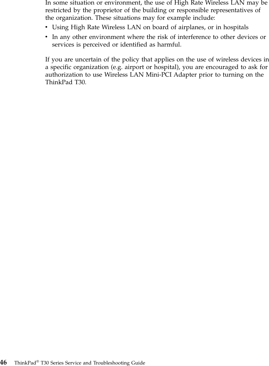 In some situation or environment, the use of High Rate Wireless LAN may berestricted by the proprietor of the building or responsible representatives ofthe organization. These situations may for example include:vUsing High Rate Wireless LAN on board of airplanes, or in hospitalsvIn any other environment where the risk of interference to other devices orservices is perceived or identified as harmful.If you are uncertain of the policy that applies on the use of wireless devices ina specific organization (e.g. airport or hospital), you are encouraged to ask forauthorization to use Wireless LAN Mini-PCI Adapter prior to turning on theThinkPad T30.46 ThinkPad®T30 Series Service and Troubleshooting Guide