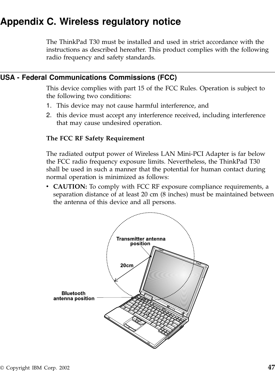 Appendix C. Wireless regulatory noticeThe ThinkPad T30 must be installed and used in strict accordance with theinstructions as described hereafter. This product complies with the followingradio frequency and safety standards.USA - Federal Communications Commissions (FCC)This device complies with part 15 of the FCC Rules. Operation is subject tothe following two conditions:1. This device may not cause harmful interference, and2. this device must accept any interference received, including interferencethat may cause undesired operation.The FCC RF Safety RequirementThe radiated output power of Wireless LAN Mini-PCI Adapter is far belowthe FCC radio frequency exposure limits. Nevertheless, the ThinkPad T30shall be used in such a manner that the potential for human contact duringnormal operation is minimized as follows:vCAUTION: To comply with FCC RF exposure compliance requirements, aseparation distance of at least 20 cm (8 inches) must be maintained betweenthe antenna of this device and all persons.© Copyright IBM Corp. 2002 47